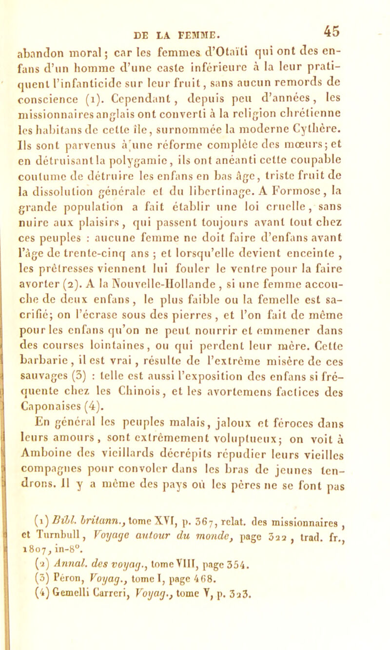 abandon moral ; car les femmes d’Otaïti qni ont des en- fans d’nn homme d’une caste inférieure à la leur prati- quent l’infanticide sur leur fruit, sans aucun remords de conscience (1). Cependant, depuis peu d’années, les missionnaires anglais ont converti à la religion chrétienne les habitansde cette île, surnommée la moderne Cythcre. Ils sont parvenus à'une réforme complète des mœurs; et en détruisant la polygamie, ils ont anéanti cette coupable coutume de détruire les enfans en bas Age, triste fruit de la dissolution générale et du libertinage. A Formose, la grande population a fait établir une loi cruelle, sans nuire aux plaisirs, qui passent toujours avant tout chez ces peuples : aucune femme ne doit faire d’enfans avant l’âge de trente-cinq ans ; et lorsqu’elle devient enceinte , les prêtresses viennent lui fouler le ventre pour la faire avorter (2). A la Nouvelle-Hollande , si une femme accou- che de deux enfans, le plus faible ou la femelle est sa- crifié; on l’écrase sous des pierres , et l’on fait de même pour les enfans qu’on ne peut nourrir et emmener dans des courses lointaines, ou qui perdent leur mère. Cette barbarie, il est vrai , résulte de l'extrême misère de ces sauvages (3) : telle est aussi l’exposition des enfans si fré- quente chez les Chinois, et les avortemens factices des Caponaises (4). En général les peuples malais, jaloux et féroces dans leurs amours, sont extrêmement voluptueux; on voit à Amboine des vieillards décrépits répudier leurs vieilles compagnes pour convoler dans les bras de jeunes ten- drons. Il y a môme des pays où les pères ne se font pas (1) Bihl. Iritann., tome XVf, p. 367, relat. des missionnaires , et Turnbull, Voyage autour du monde, page 322, trad. fr. 1807, in-8°. (2) Annal, des voyag., tome VIII, page 354. (3) Péron, Voyag., tome I, page 468. (4) Gemelli Currcri, Voyag., tome V, p. 3a3.