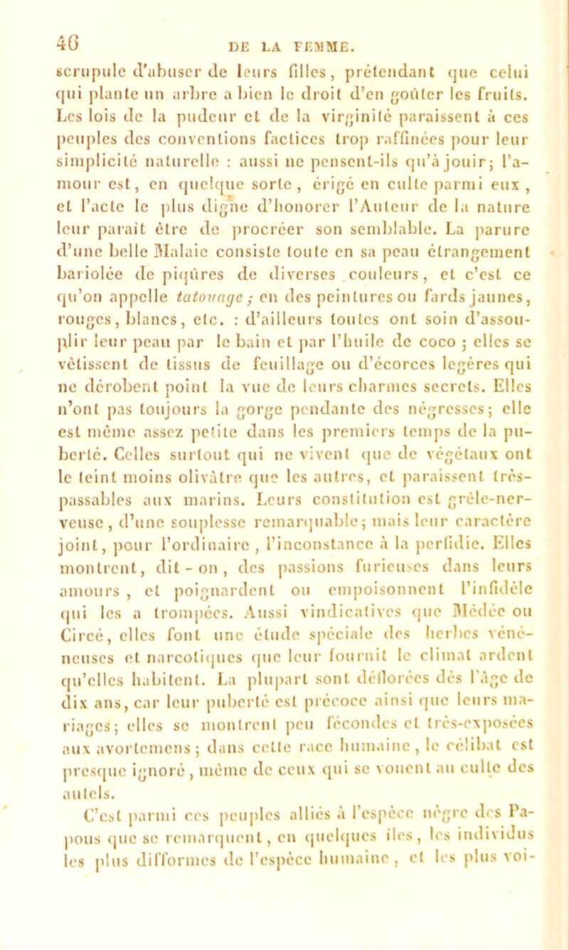 40 scrupule d'tibuser de leurs filles, prétendant que celui qui plante un arbre a bien le droit d’en goûter les fruits. Les lois de la pudeur et de la virginité paraissent à ces peuples des conventions factices trop raffinées pour leur simplicité naturelle : aussi ne pensent-ils qu’à jouir; l’a- mour est, en quelque sorte, érigé en culte parmi eux , et l’acte le plus cligne d’honorer l’Auteur de la nature leur parait être de procréer son semblable. La parure d’une belle Malaic consiste toute en sa peau étrangement bariolée de piqûres de diverses . couleurs , et c’est ce qu’on appelle tatouage; en des peintures ou fards jaunes, rouges, blancs, etc. : d’ailleurs toutes ont soin d’assou- plir leur peau par le bain et par l’huile de coco ; elles se vêtissent de tissus de feuillage ou d’écorces légères qui ne dérobent point la vue de leurs charmes secrets. Elles n’ont pas toujours la gorge pendante des négresses; elle est même assez petite dans les premiers temps de la pu- berté. Celles surtout qui ne vivent que de végétaux ont le teint moins olivâtre que les autres, et paraissent très- passables aux marins. Leurs constitution est grêle-ner- veuse, d’une souplesse remarquable; mais leur caractère joint, pour l’ordinaire, l’inconstance à la perfidie. Elles montrent, dit - on , des passions furieuses dans leurs amours , et poignardent ou empoisonnent l’infidèle qui les a trompées. Aussi vindicatives que Médée ou Circé, elles font une étude spéciale des herbes véné- neuses et narcotiques que leur fournit le climat ardent qu’elles habitent. La plupart sont déflorées dès l'âge de dix ans, car leur puberté est précoce ainsi que leurs ma- riages; elles se montrent peu fécondes et très-exposées aux avortemens ; dans cette race humaine, le célibat est presque ignoré, même de ceux qui se vouent au culte des autels. C’est parmi ces peuples alliés à l’espèce nègre des Pa- pous que se remarquent, en quelques iles, les individus les plus difformes île l’espèce humaine, et les plus voi-