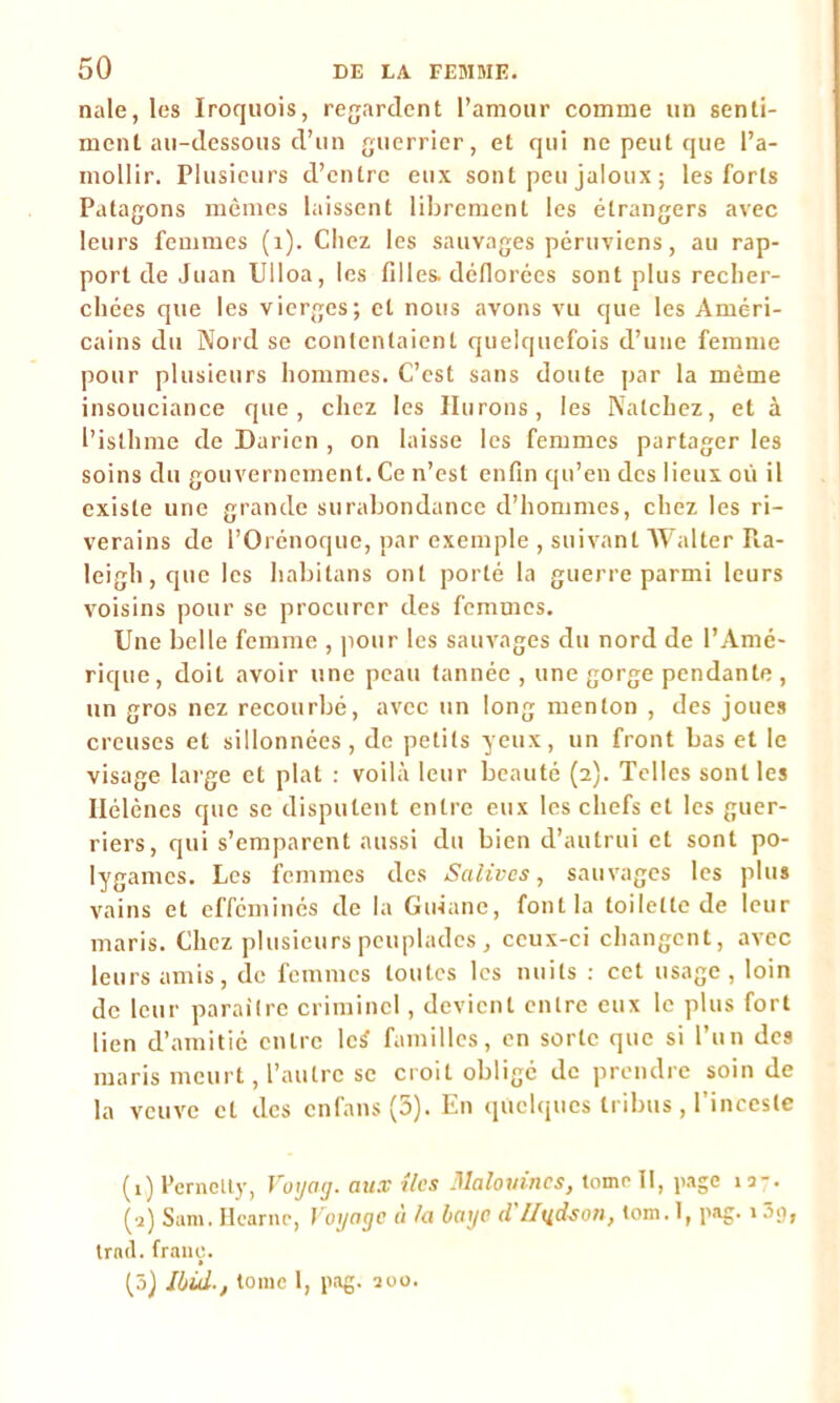 nale, les Iroquois, regardent l’amour comme un senti- ment au-dessous d’un guerrier, et qui ne peut que l’a- mollir. Plusieurs d’entre eux sont peu jaloux ; les forts Patagons mêmes laissent librement les étrangers avec leurs femmes (1). Chez les sauvages péruviens, au rap- port de Juan Ulloa, les filles, déflorées sont plus recher- chées que les vierges; et nous avons vu que les Améri- cains du Nord se contentaient quelquefois d’une femme pour plusieurs hommes. C’est sans doute par la même insouciance que, chez les Hurons, les Natchez, et à l’isllime de Darien , on laisse les femmes partager les soins du gouvernement. Ce n’est enfin qu’en des lieux où il existe une grande surabondance d’hommes, chez les ri- verains de l’Orénoque, par exemple , suivant Walter Pia- leigh,que les habitans ont porté la guerre parmi leurs voisins pour se procurer des femmes. Une belle femme , pour les sauvages du nord de l’Amé- rique , doit avoir une peau tannée , une gorge pendante , un gros nez recourbé, avec un long menton , des joues creuses et sillonnées, de petits yeux, un front bas et le visage large et plat : voilà leur beauté (2). Telles sont les Ilélènes que se disputent entre eux les chefs et les guer- riers, qui s’emparent aussi du bien d’autrui et sont po- lygames. Les femmes des Salives, sauvages les plus vains et efféminés de la Guiane, font la toilette de leur maris. Chez plusieurs peuplades , ceux-ci changent, avec leurs amis, de femmes toutes les nuits : cet usage, loin de leur paraître criminel, devient entre eux le plus fort lien d’amitié entre lc£ familles, en sorte que si l’un des maris meurt, l’autre se croit obligé de prendre soin de la veuve et des enfans (3). En quelques tribus, l’inceste (1) Pernelty, Voyag. aux îles Malovines, tomr II, page 13-. (2) Sam. Hcarnc, Voyage à la baye d'Hudson, tom. I, pag. 139, trnd. franc. (5) Ibid., tome 1, pag. 200.