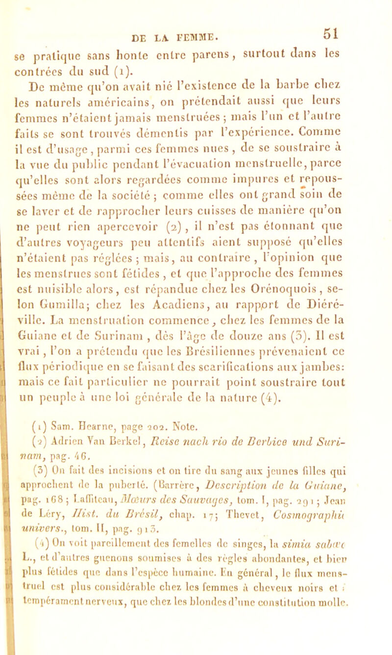 se pratique sans lionte entre parens, surtout clans les contrées du sud (i). De même qu’on avait nié l’existence de la barbe chez les naturels américains, on prétendait aussi que leurs femmes n’étaient jamais menstruées; mais l’un et l’autre faits se sont trouvés démentis par l’expérience. Comme il est d’usage, parmi ces femmes nues , de se soustraire à la vue du public pendant l’évacuation menstruelle, parce qu’elles sont alors regardées comme impures et repous- sées même de la société ; comme elles ont grand soin de se laver et de rapprocher leurs cuisses de manière qu’on ne peut rien apercevoir (2), il n’est pas étonnant que d’autres voyageurs peu attentifs aient supposé qu’elles n’étaient pas réglées ; mais, au contraire , l’opinion que les menstrues sont fétides, et que l’approclie des femmes est nuisible alors, est répandue chez les Orénoquois, se- lon Gumilla; chez les Acadiens, au rappprt de Diéré- ville. La menstruation commence, chez les femmes de la Guianc et de Surinam , dès l’àge de douze ans (3). Il est vrai, l’on a prétendu que les Brésiliennes prévenaient ce flux périodique en se faisant des scarifications aux jambes: mais ce fait particulier ne pourrait point soustraire tout un peuple à une loi générale de la nature (4). (1) Sam. Hearne, page 101. Note. (2) Adrien Van Berkel, Reise nacli rio de Dcrhice and Suri- nam, pag. 46. (3) On fait des incisions et on tire du sang aux jeunes filles qui approchent do la puberté. (Barrère, Description de la Guianc, pag. 168; Lafiiteaii, Moeurs des Sauvages, tom. I, pag. agi ; Jean de Léry, Ilist. du Brésil, eliap. 17; Tlievet, Cosmographie univers., tom. II, P'1 2 3 4?- SH3. (4) O11 voit pareillement des femelles de singes, la simia salure L., et d’autres guenons soumises à des règles abondantes, et bien plus fétides que dans l’espèce humaine. Iîu général, le iltix mens- truel est plus considérable chez les femmes à cheveux noirs et ; tempérament nerveux, que chez les blondes d’une constitution molle.