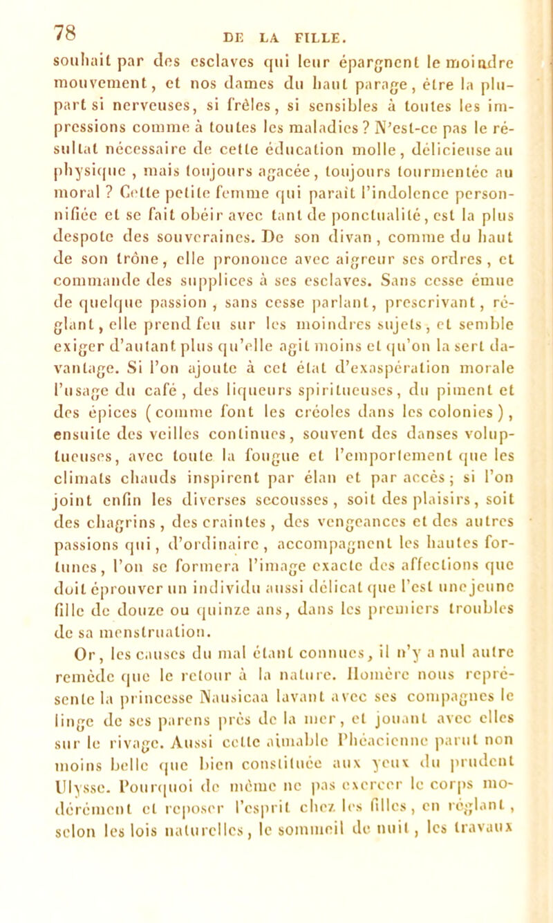 souhait par dos esclaves qui leur épargnent le moindre mouvement, et nos dames du haut parage, être la plu- part si nerveuses, si frêles, si sensibles à toutes les im- pressions comme à toutes les maladies? N’est-ce pas le ré- sultat nécessaire de cette éducation molle, délicieuse au physique , mais toujours agacée, toujours tourmentée au moral ? Celte petite femme qui parait l’indolence person- nifiée et se fait obéir avec tant de ponctualité, est la plus despote des souveraines. De son divan, comme du haut de son trône, elle prononce avec aigreur ses ordres, cl commande des supplices à ses esclaves. Sans cesse émue de quelque passion , sans cesse parlant, prescrivant, ré- glant, elle prend feu sur les moindres sujets, et semble exiger d’autant plus qu’elle agit moins et qu’on la sert da- vantage. Si l’on ajoute à cet étal d’exaspération morale l’usage du café, des liqueurs spirilueuses, du piment et des épices (comme font les créoles dans les colonies ), ensuite des veilles continues, souvent des danses volup- tueuses, avec toute la fougue et l’emportement que les climats chauds inspirent par élan et par accès; si l’on joint enfin les diverses secousses, soit des plaisirs, soit des chagrins, des craintes, des vengeances et des autres passions qui, d’ordinaire, accompagnent les hautes for- tunes, l’on se formera l’image exacte des affections que doit éprouver un individu aussi délicat que l’est unejeune fille de douze ou quinze ans, dans les premiers troubles de sa menstruation. Or, les causes du mal étant connues, il n’y a nul autre remède que le retour à la nature. Homère nous repré- sente la princesse Nausicaa lavant avec ses compagnes le linge de ses pareils près de la mer, et jouant avec elles sur le rivage. Aussi celle aimable Phéaciennc parut non moins belle que bien constituée aux yeux du prudent Ulysse. Pourquoi de même ne pas exercer le corps mo- dérément et reposer l’esprit chez les filles, en réglant, selon les lois naturelles, le sommeil de nuit, les travaux