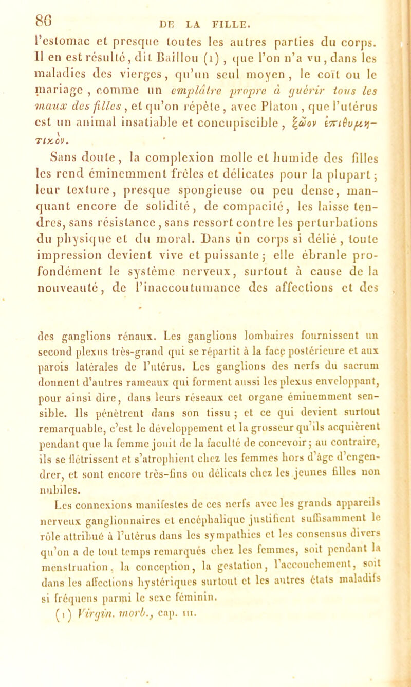 l’estomac et presque toutes les autres parties du corps. Il en est résulté, dit Bâillon (1) , que l’on n’a vu, dans les maladies des vierges, qu’un seul moyen, le coït ou le mariage , comme un emplâtre propre à guérir tous les maux des filles , et qu’on répète, avec Platon , que l’utérus est un animal insatiable et concupiscible , |àov (7riêvf/,tf- \ riKov. Sans doute, la complexion molle et humide des fdles les rend éminemment frôles et délicates pour la plupart ; leur texture, presque spongieuse ou peu dense, man- quant encore de solidité, de compacité, les laisse ten- dres, sans résistance , sans ressort contre les perturbations du physique et du moral. Dans lin corps si délié , toute impression devient vive et puissante; elle ébranle pro- fondément le système nerveux, surtout à cause de la nouveauté, de l’inaccoutumance des affections et des (les ganglions rénaux. Les ganglions lombaires fournissent un second plexus très-grand qui se répartit à la face postérieure et aux parois latérales de l’utérus. Les ganglions des nerfs du sacrum donnent d’autres rameaux qui forment aussi les plexus enveloppant, pour ainsi dire, dans leurs réseaux cet organe éminemment sen- sible. Ils pénètrent dans son tissu ; et ce qui devient surtout remarquable, c’est le développement et la grosseur qu’ils acquièrent pendant que la femme jouit de la faculté de concevoir; au contraire, ils se flétrissent et s’atrophient chez les femmes hors d’àge d’engen- drer, et sont encore très-fins ou délicats chez les jeunes filles non nubiles. Les connexions manifestes de ces nerfs avec les grands appareils nerveux ganglionnaires et encéphalique justifient suffisamment le rôle attribué à l’utérus dans les sympathies et les consensus divers qu’on a de tout temps remarqués chez les femmes, soit pendant la menstruation, la conception, la gestation, 1 accouchement, soit dans les affections hystériques surtout et les autres états maladifs si fréquens parmi le sexe féminin. (i) Virgin, rnorbcnp. m.