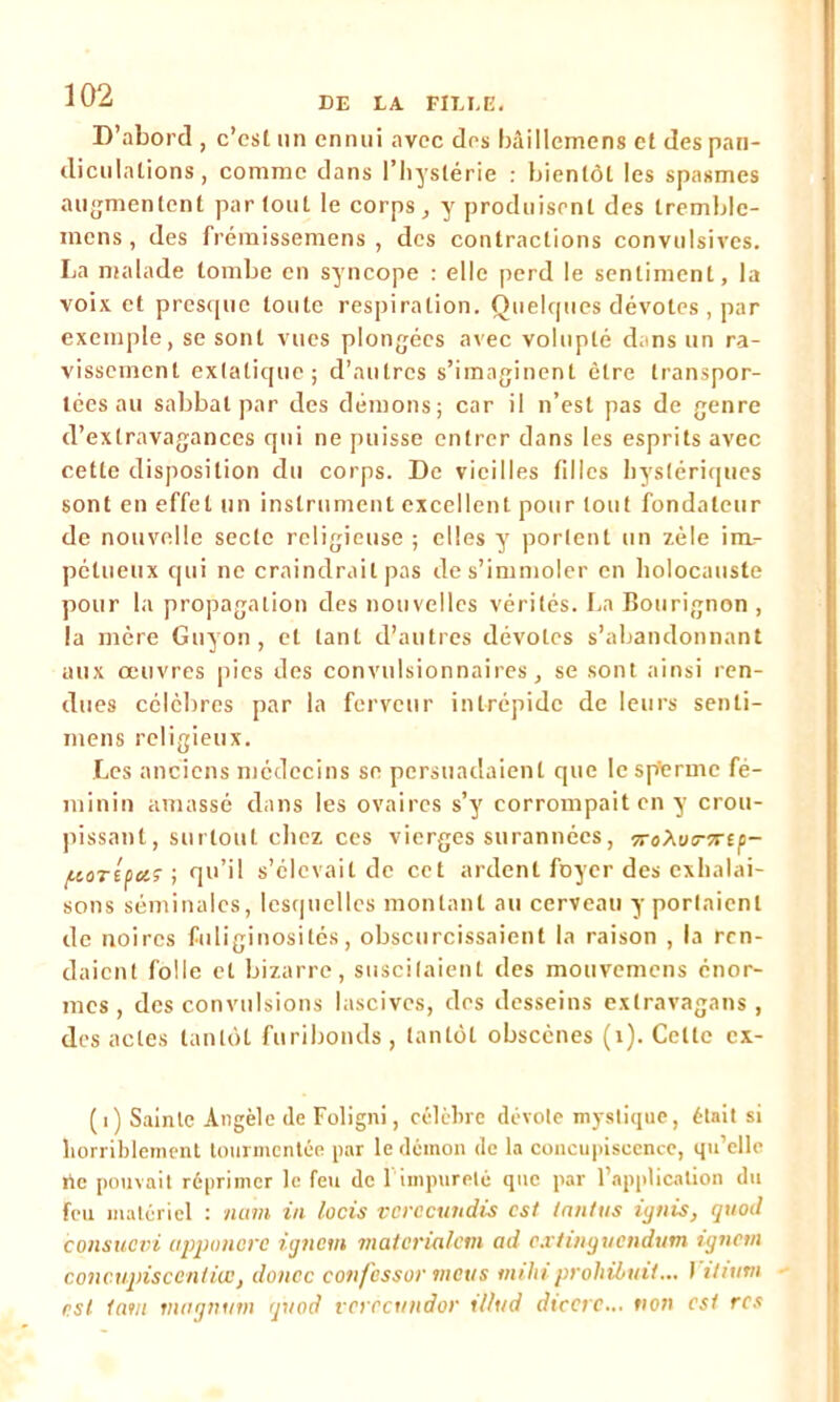 D’abord , c’csi un ennui avec des bâillemens et des pan- diculations, comme dans l’hystérie : bientôt les spasmes augmentent partout le corps, y produisent des tremble- mens, des frémissemens , des contractions convulsives. La malade tombe en syncope : elle perd le sentiment, la voix et presque toute respiration. Quelques dévotes , par exemple, se sont vues plongées avec volupté dans un ra- vissement extatique; d’autres s’imaginent être transpor- tées au sabbat par des démons; car il n’est pas de genre d’extravagances qui ne puisse entrer dans les esprits avec cette disposition du corps. De vieilles filles hystériques sont en effet un instrument excellent pour tout fondateur de nouvelle secte religieuse ; elles y portent un zèle im- pétueux qui ne craindrait pas de s’immoler en holocauste pour la propagation des nouvelles vérités. La Bourignon , la mère Guyon, et tant d’autres dévotes s’abandonnant aux œuvres pies des convulsionnaires, se sont ainsi ren- dues célèbres par la ferveur intrépide de leurs senti- mens religieux. Les anciens médecins se persuadaient que le spferme fé- minin amassé dans les ovaires s’y corrompait en y crou- pissant, surtout chez ces vierges surannées, 7ri>\oi7-7rtp- {.lOTépûiÇ ; qu’il s’élevait de cet ardent foyer des exhalai- sons séminales, lesquelles montant au cerveau y portaient de noires fuliginosités, obscurcissaient la raison , la ren- daient folle et bizarre, suscitaient des mouvemens énor- mes, des convulsions lascives, des desseins extravagans, des actes tantôt furibonds, tantôt obscènes (1). Cette cx- (1) Sainte Angèle de Foligni, célèbre dévote mystique, était si horriblement tourmentée par le démon de la concupiscence, qu’elle rte pouvait réprimer le feu de l’impureté que par l’application du feu matériel : nam in locis vcrccundis est tnntus ignis, quod consuevi apponcre ignem matcrialem ad extinguendum ignem concupiscentivc, douce eon/essor métis mihiprohibait... I iltum est tant magnum quod verecundor tl/ud dteerc... non est rcs