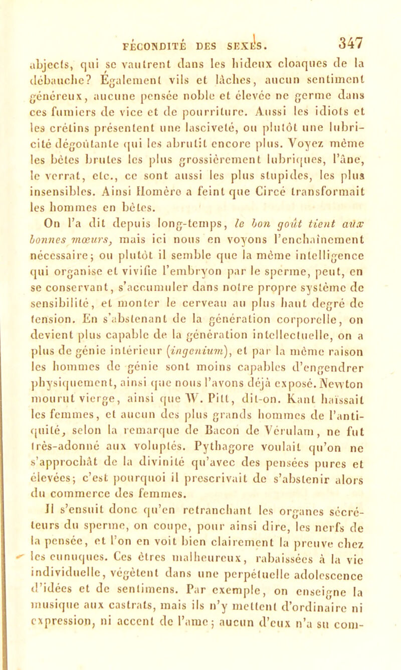 abjects, qui sc vautrent clans les liideux cloaques de la débauche? Également vils et lâches, aucun sentiment généreux, aucune pensée noble et élevée ne germe dans ces fumiers de vice et de pourriture. Aussi les idiots et les crétins présentent une lasciveté, ou plutôt une lubri- cité dégoûtante qui les abrutit encore plus. Voyez même les bêtes brutes les plus grossièrement lubriques, l’âne, le verrat, etc., ce sont aussi les plus stupides, les plus insensibles. Ainsi Homère a feint que Circé transformait les hommes en bêles. On l’a dit depuis long-temps, le bon goût tient atix bonnes mœurs, mais ici nous en voyons l’enchaînement nécessaire; ou plutôt il semble que la même intelligence qui organise et vivifie l’embryon par le sperme, peut, en se conservant, s’accumuler dans notre propre système de sensibilité, et monter le cerveau au plus haut degré de tension. En s’abstenant de la génération corporelle, on devient plus capable de la génération intellectuelle, on a plus de génie intérieur (ingenium), et par la même raison les hommes de génie sont moins capables d’engendrer physiquement, ainsi que nous l’avons déjà exposé. Newton mourut vierge, ainsi que AV. Pilt, dit-on. Kant haïssait les femmes, et aucun des plus grands hommes de l’anti- quité, selon la remarque de Bacon de Vérulam, ne fut Irès-adonné aux voluptés. Pythagore voulait qu’on ne s’approchât de la divinité qu’avec des pensées pures et élevées; c’est pourquoi il prescrivait de s’abstenir alors du commerce des femmes. JI s’ensuit donc qu’en retranchant les organes sécré- teurs du sperme, on coupe, pour ainsi dire, les nerfs de la pensée, et l’on en voit bien clairement la preuve chez les eunuques. Ces êtres malheureux, rabaissées à la vie individuelle, végètent dans une perpétuelle adolescence d’idées et de sentimens. Par exemple, on enseigne la musique aux castrats, mais ils n’y mettent d’ordinaire ni expression, ni accent de l’ame; aucun d’eux n’a su com-