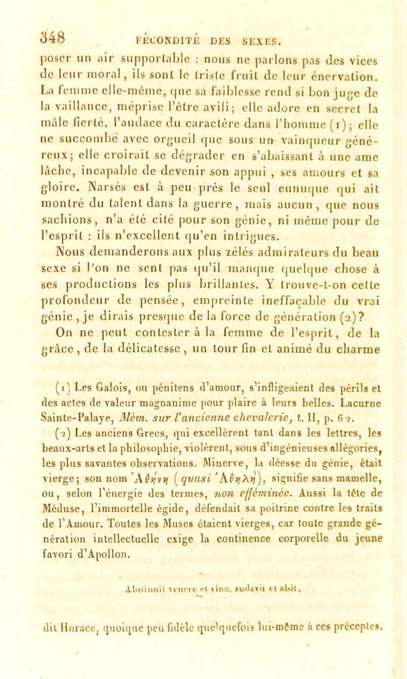poser un air supportable : nous ne parlons pas des vices de leur moral, ils sont le triste fruit de leur énervation. La femme elle-même, que sa faiblesse rend si bon juge de la vaillance, méprise l’ètrc avili; elle adore en secret la mâle fierté, l’audace du caractère dans l’homme (i); elle ne succombe avec orgueil que sous un vainqueur géné- reux; elle croirait se dégrader en s’abaissant à une ame lâche, incapable de devenir son appui , ses amours et sa gloire. Narsès est à peu près le seul eunuque qui ait montré du talent dans la guerre, mais aucun, que nous sachions, n’a été cité pour son génie, ni même pour de l’esprit : ils n’excellent qu’en intrigues. Nous demanderons aux plus zélés admirateurs du beau sexe si l’on ne sent pas qu’il manque quelque chose à ses productions les plus brillantes. Y trouve-t-on cette profondeur de pensée, empreinte ineffaçable du vrai génie, je dirais presque de la force de génération (2)? On ne peut contester à la femme de l’esprit, de la grâce, de la délicatesse, un tour fin et animé du charme (1) Les Galois, on pénitens d’amour, s’infligeaient des périls et des actes de valeur magnanime pour plaire à leurs belles. Lacurne Sainte-Palaye, Mèm. sur l'ancienne chevalerie, t. Il, p. 69. (9) Les anciens Grecs, qui excellèrent tant dans les lettres, les beaux-arts et la philosophie, violèrent, sous d’ingénieuses allégories, les plus savantes observations. Minerve, la déesse du génie, était vierge; son nom’Aôs/vjf ( quasi signifie sans mamelle, ou, selon l’énergie des termes, 71011 cfièmmce. Aussi la tête de Méduse, l’immortelle égide, défendait sa poitrine contre les traits de l’Amour. Toutes les Muses ôtaient vierges, car toute grande gé- nération intellectuelle exige la continence corporelle du jeune favori d’Apollon. Absliuuil vcncre H vino. sutlavil et alsil, dit Horace, quoique peu fidèle quelquefois lui-même à ces préceptes.