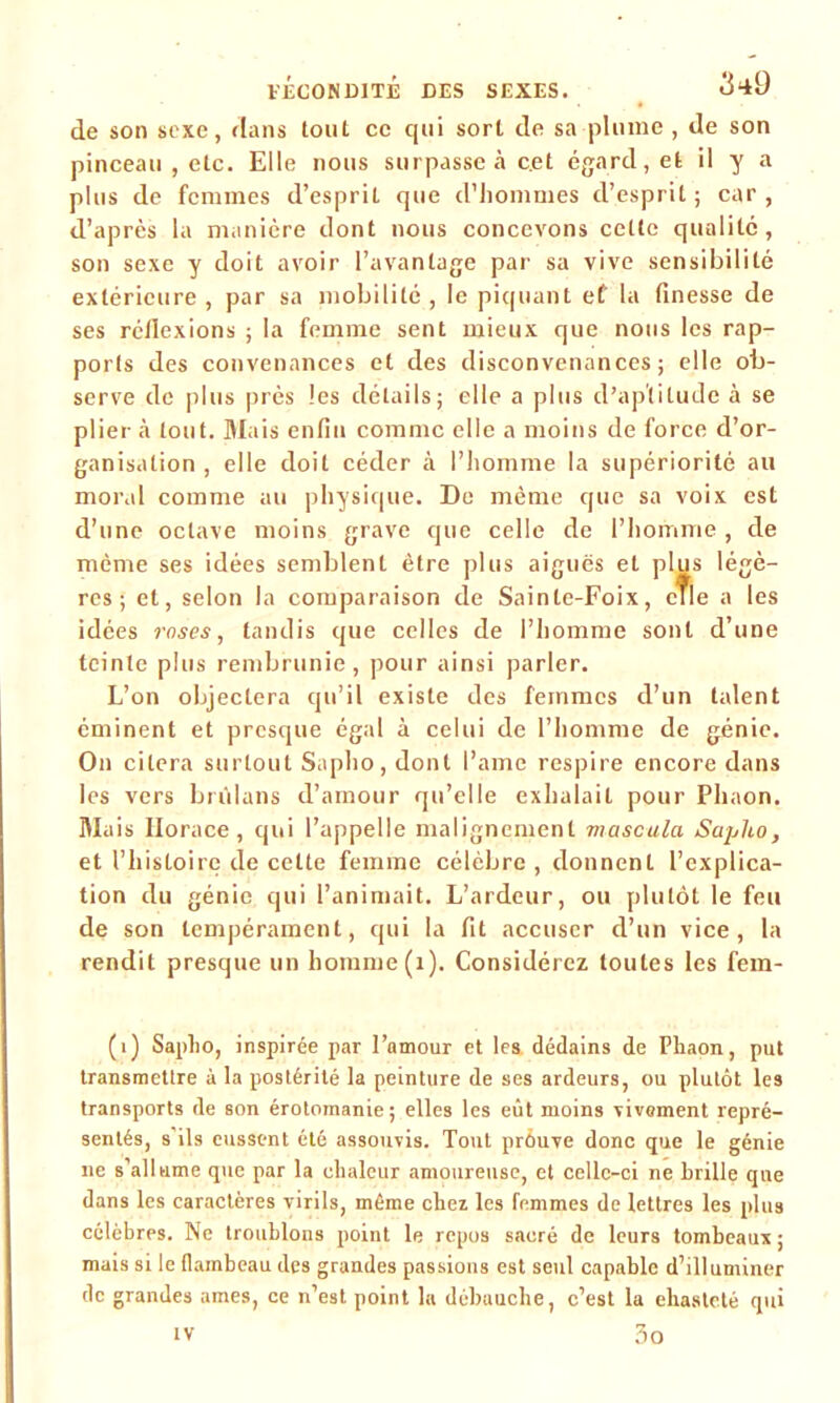 de son sexe, dans tout ce qui sort de sa plume , de son pinceau , etc. Elle nous surpasse à cet égard, et il y a plus de femmes d’esprit que d'hommes d’esprit; car, d’après la manière dont nous concevons celle qualité, son sexe y doit avoir l’avantage par sa vive sensibilité extérieure , par sa mobilité , le piquant et la finesse de ses réflexions ; la femme sent mieux que nous les rap- ports des convenances et des disconvenances; elle ob- serve de plus près les détails; elle a plus d’aptitude à se plier à tout. Mais enfin comme elle a moins de force d’or- ganisation , elle doit céder à l’homme la supériorité au moral comme au physique. De même que sa voix est d’une octave moins grave que celle de l’homme , de même ses idées semblent être plus aiguës et plus légè- res ; et, selon la comparaison de Sainle-Foix, cTle a les idées roses, tandis que celles de l’homme sont d’une teinte plus rembrunie, pour ainsi parler. L’on objectera qu’il existe des femmes d’un talent éminent et presque égal à celui de l’homme de génie. On citera surtout Sapho, dont l’amc respire encore dans les vers brûlans d’amour qu’elle exhalait pour Phaon. Mais Horace, qui l’appelle malignement mascula Sapho, et l’histoire de cette femme célèbre , donnent l’explica- tion du génie qui l’animait. L’ardeur, ou plutôt le feu de son tempérament, qui la fit accuser d’un vice, la rendit presque un homme (1). Considérez toutes les fem- (i) Sapho, inspirée par l’amour et les. dédains de Phaon, put transmettre à la postérité la peinture de ses ardeurs, ou plutôt les transports de son érotomanie; elles les eût moins vivement repré- sentés, s'ils eussent été assouvis. Tout prouve donc que le génie ne s allume que par la chaleur amoureuse, et celle-ci ne brille que dans les caractères virils, même chez les femmes de lettres les plus célèbres. Ne troublons point le repos sacré de leurs tombeaux; mais si le flambeau des grandes passions est seul capable d’illuminer de grandes âmes, ce n’est point la débauche, c’est la ehasteté qui iv 3o