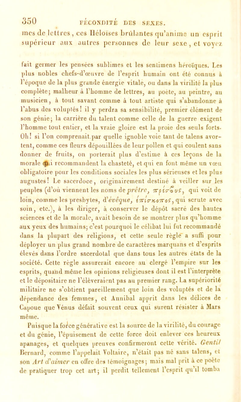 mes de lettres, ces Iléloises brûlantes qu’anime un espril supérieur aux autres personnes de leur sexe , et voyez fait germer les pensées sublimes et les sentimens héroïques. Les plus uobles chefs-d’œuvre de l’esprit humain ont été connus à l’époque de la plus grande énergie vitale, ou dans la virilité la plus complète; malheur à l’homme de lettres, au poète, au peintre, au musicien, à tout savant comme à tout artiste qui s’abandonne à l’abus des voluptés! il y perdra sa sensibilité, premier élément de son génie; la carrière du talent comme celle de la guerre exigent l’homme tout entier, et la vraie gloire est la proie des seuls forts. Oh! si l’on comprenait par quelle ignoble voie tant de talens avor- tent, comme ces fleurs dépouillées de leur pollen et qui coulent sans donner de fruits, on porterait plus d’estime à ces leçons de la morale recommandent la chasteté, et qui en font même un vœu obligatoire pour les conditions sociales les plus sérieuses et les plus augustes! Le sacerdoce, originairement destiné à veiller sur les peuples (d’où viennent les noms de prêtre, erptrouS, qui voit de loin, comme les presbytes, d?évêque, t7ri<rx.ù7roÇ, qui scrute avec soin, etc.), à les diriger, à conserver le dépôt sacré des hautes sciences et de la morale, avait besoin de se montrer plus qu’homme aux yeux des humains; c’est pourquoi le célibat lui fut recommandé dans la plupart des religions, et cette seule règle- a suffi pour déployer un plus grand nombre de caractères marquans et d’esprits élevés dans l’ordre sacerdotal que dans tous les autres états de la société. Cette règle assurerait encore au clergé l’empire sur les esprits, quand même les opinions religieuses dont il est 1 interprète et le dépositaire ne l’élèveraient pas au premier rang. La supériorité militaire ne s’obtient pareillement que loin des voluptés et de la dépendance des femmes, et Annibal apprit dans les délices de Capoue que Vénus défait souvent ceux qui surent résister à Mars môme. Puisque la force générative est la source de la virilité, du courage et du génie, l’épuisement de cette force doit enlever ces heureux apanages, et quelques preuves confirmeront cette vérité. Gentil Bernard, comme l’appelait Voltaire, n’était pas né sans talens, et son Art cl'aimcr en offre des témoignages; mais mal prit à ce poète de pratiquer trop cct art; il perdit tellement l’esprit qu’il tomba