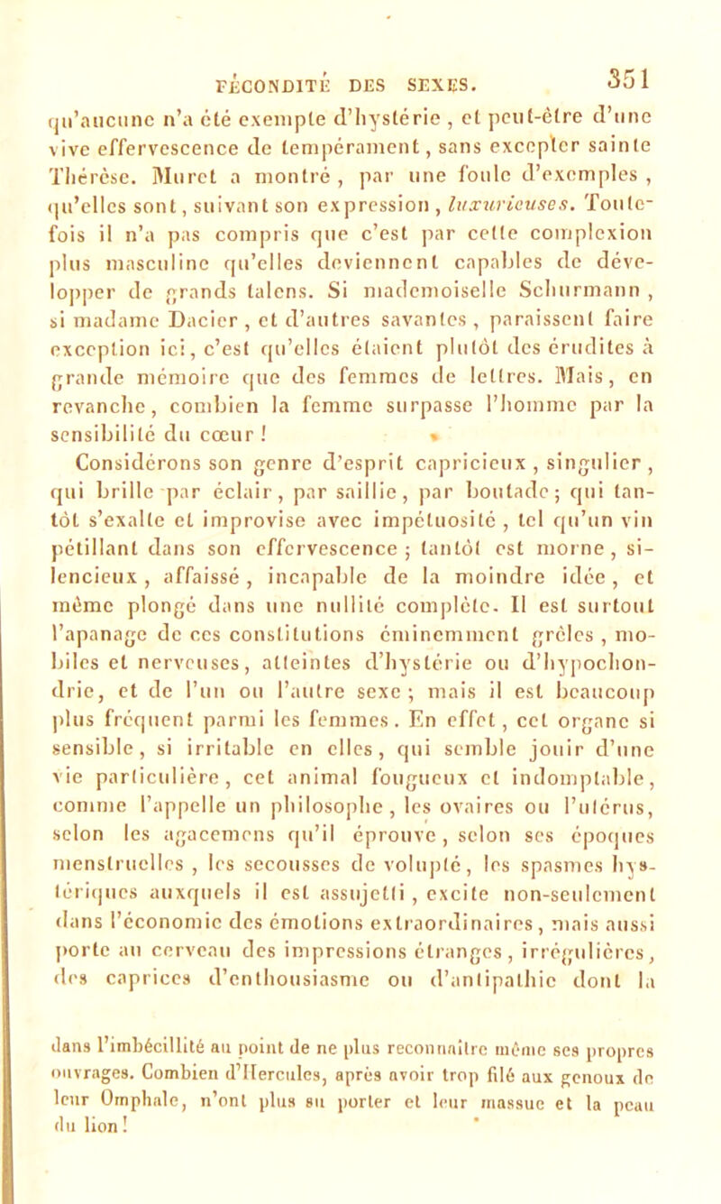 qu’aucune n’a été exemple d’hystérie , et peut-être d’une vive effervescence de tempérament, sans excepter sainte Thérèse. Muret a montré, par une foule d’exemples, qu’elles sont, suivant son expression , luxurieuses. Toute- fois il n’a pas compris que c’est par cette complexion plus masculine qu’elles deviennent capables de déve- lopper de grands talons. Si mademoiselle Schurmann , si madame Dacier , et d’autres savantes , paraissent faire exception ici, c’est qu’elles étaient plutôt des érudites à grande mémoire que des femmes de lettres. Mais, en revanche, combien la femme surpasse l’homme par la sensibilité du cœur ! « Considérons son genre d’esprit capricieux , singulier , qui brille par éclair, par saillie, par boutade; qui tan- tôt s’exalte et improvise avec impétuosité , tel qu’un vin pétillant dans son effervescence; tantôt est morne, si- lencieux, affaissé, incapable de la moindre idée, et même plongé dans une nullité complète. Il est surtout l’apanage de ces constitutions éminemment grcles , mo- biles et nerveuses, atteintes d’hystérie ou d’hypochon- drie, et de l’un ou l’autre sexe; mais il est beaucoup plus fréquent parmi les femmes. En effet, cet organe si sensible, si irritable en elles, qui semble jouir d’une vie particulière, cet animal fougueux cl indomptable, comme l’appelle un philosophe, les ovaires ou l’utérus, selon les agacemens qu’il éprouve , selon ses époques menstruelles , les secousses de volupté, les spasmes hys- tériques auxquels il est assujetti, excite non-seulement dans l’économie des émotions extraordinaires, mais aussi porte au cerveau des impressions étranges, irrégulières, des caprices d’enthousiasme ou d’antipathie dont la dans l’imbécillité au point de ne plus reconnaître même ses propres ouvrages. Combien d’IIercules, après avoir trop filé aux genoux de leur Omphale, n’ont plus su porter et leur massue et la peau d u lion !