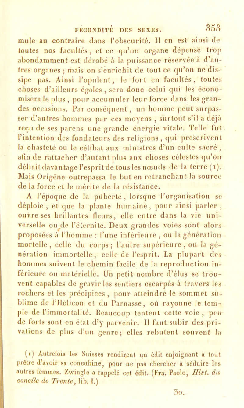 mule au contraire clans l’obscurité. Il en est ainsi de toutes nos facultés, et ce qu’un organe dépense trop abondamment est dérobé à la puissance réservée à d’au- tres organes ; mais on s’enrichit de tout ce qu’on ne dis- sipe pas. Ainsi l’opulent, le fort en facultés, toutes choses d’ailleurs égales , sera donc celui qui les écono- misera le plus , pour accumuler leur force dans les gran- des occasions. Par conséquent, un homme peut surpas- ser d’autres hommes par ces moyens , surtout s’il a déjà reçu de ses parens une grande énergie vitale. Telle fut l’intention clés fondateurs des religions, qui prescrivent la chasteté ou le célibat aux ministres d’un culte sacré, afin de rattacher d’autant plus aux choses célestes qu’on déliait davantage l’esprit de tous les nœuds de la terre (1). Mais Origène outrepassa le but en retranchant la source de la force et le mérite de la résistance. A l’époque de la puberté , lorsque l’organisation se déploie, et que la plante humaine, pour ainsi parler, ouvre ses brillantes fleurs, elle entre dans la vie uni- verselle ou de l’éternité. Deux grandes voies sont alors proposées à l’homme : l’une inférieure , ou la génération mortelle, celle du corps; l’autre supérieure , ou la gé- nération immortelle, celle de l’esprit. La plupart des hommes suivent le chemin facile de la reproduction in- férieure ou matérielle. Un petit nombre d’élus se trou- vent capables de gravir les sentiers escarpés à travers les rochers et les précipices , pour atteindre le sommet su- blime de l’IIélicon et du Parnasse, où rayonne le tem- ple de l’immortalité. Beaucoup tentent cette voie , peu de forts sont en état d’y parvenir. Il faut subir des pri- vations de plus d’un genre; elles rebutent souvent la (1) Autrefois les Suisses vendirent un édit enjoignant à tout prêtre d’avoir sa concubine, pour ne pas chercher à séduire les autres femmes. Zwingle a rappelé cet édit. (Fra. Paolo, Ilist. du concile de Trente, lib. [.) 3o.