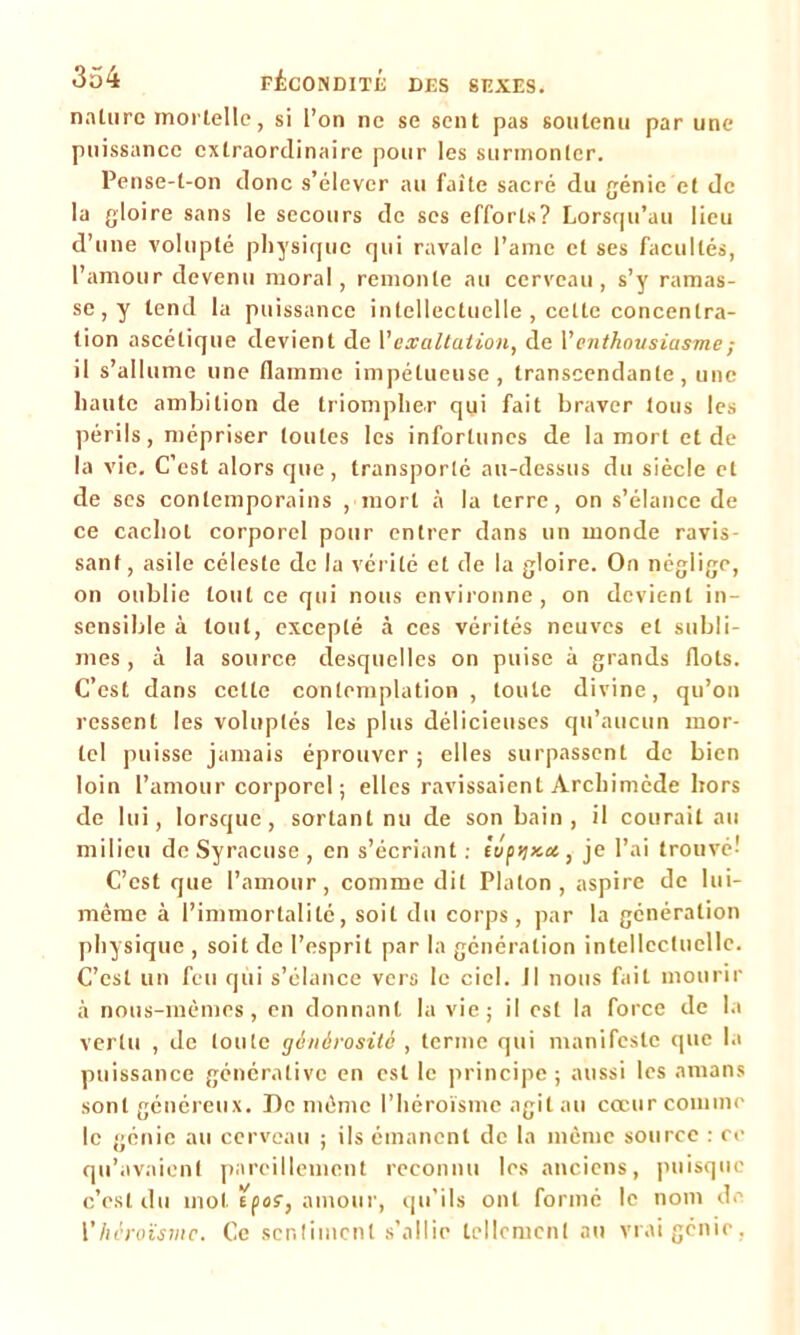 nature mortelle, si l’on ne se sent pas soutenu par une puissance extraordinaire pour les surmonter. Pense-t-on donc s’élever au faîte sacré du génie et de la gloire sans le secours de ses efforlx? Lorsqu’au lieu d’une volupté physique qui ravale l’ame et ses facultés, l’amour devenu moral, remonte au cerveau, s’y ramas- se^ tend la puissance intellectuelle , cette concentra- tion ascétique devient de l'exaltation, de l’enthousiasme ; il s’allume une flamme impétueuse, transcendante, une haute ambition de triompher qui fait braver tous les périls, mépriser toutes les infortunes de la mort et de la vie. C’est alors que, transporté au-dessus du siècle et de ses contemporains , mort à la terre, on s’élance de ce cachot corporel pour entrer dans un monde ravis- sant, asile céleste de la vérité et de la gloire. On néglige, on oublie tout ce qui nous environne, on devient in- sensible à tout, excepté à ces vérités neuves et subli- mes , à la source desquelles on puise à grands flots. C’est dans celte contemplation, toute divine, qu’on ressent les voluptés les plus délicieuses qu’aucun mor- tel puisse jamais éprouver ; elles surpassent de bien loin l’amour corporel; elles ravissaient Archimède hors de lui, lorsque, sortant nu de son bain , il courait au milieu de Syracuse, en s’écriant : éc/pijxa, je l’ai trouvé' C’est que l’amour, comme dit Platon, aspire de lui- même à l’immortalité, soit du corps, par la génération physique , soit de l’esprit par la génération intellectuelle. C’est un feu qui s’élance vers le ciel. Il nous fait mourir à nous-mêmes, en donnant la vie; il est la force de la vertu , de toute générosité , terme qui manifeste que la puissance généralive en est le principe; aussi les amans sont généreux. De même l’héroïsme agit au cœur comme le génie au cerveau ; ils émanent de la même source : ce qu’avaient pareillement reconnu les anciens, puisque c’est du mol Efo?, amour, qu'ils ont formé le nom de Vhéroïsme. Ce sentiment s’allie tellement au vrai génie,