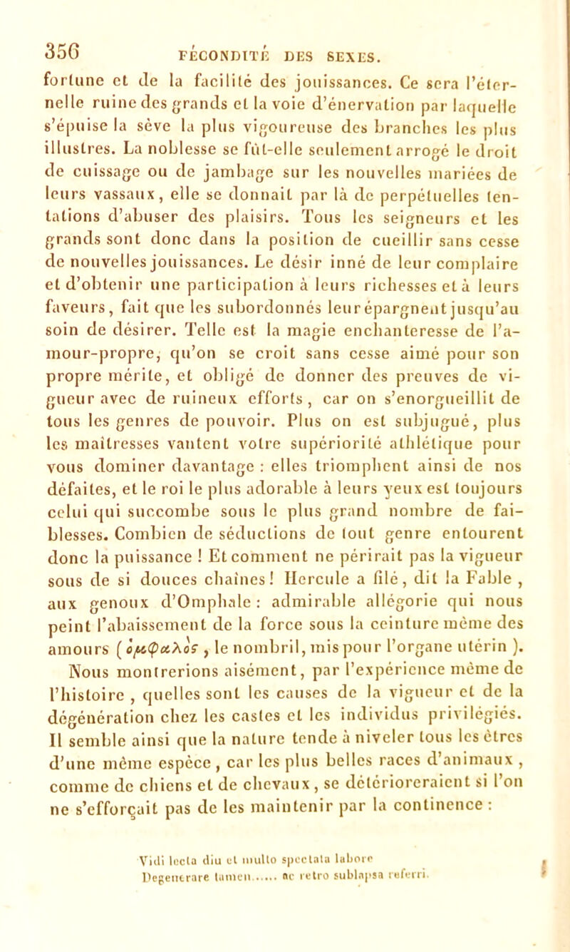 fortune et de la facilité des jouissances. Ce sera l’éter- nelle ruine des grands et la voie d’énervation par laquelle s’épuise la sève la plus vigoureuse des branches les plus illustres. La noblesse se fùt-elle seulement arrogé le droit de cuissage ou de jambage sur les nouvelles mariées de leurs vassaux, elle se donnait par là de perpétuelles ten- tations d’abuser des plaisirs. Tous les seigneurs et les grands sont donc dans la position de cueillir sans cesse de nouvelles jouissances. Le désir inné de leur complaire et d’obtenir une participation à leurs richesses et à leurs faveurs, fait que les subordonnés leur épargnent jusqu’au soin de désirer. Telle est la magie enchanteresse de l’a- mour-propre, qu’on se croit sans cesse aimé pour son propre mérite, et obligé de donner des preuves de vi- gueur avec de ruineux efforts, car on s’enorgueillit de tous les genres de pouvoir. Plus on est subjugué, plus les maîtresses vantent votre supériorité athlétique pour vous dominer davantage : elles triomphent ainsi de nos défaites, et le roi le plus adorable à leurs yeux est toujours celui qui succombe sous le plus grand nombre de fai- blesses. Combien de séductions de tout genre entourent donc la puissance ! Et comment ne périrait pas la vigueur sous de si douces chaînes! Hercule a filé, dit la Fable , aux genoux d’Omphale : admirable allégorie qui nous peint l’abaissement de la force sous la ceinture même des amours' ( 'o/^<pct.Xos , le nombril, mis pour l’organe utérin ). Nous montrerions aisément, par l’expérience même de l’histoire , quelles sont les causes de la vigueur et de la dégénération chez les castes et les individus privilégiés. Il semble ainsi que la nature tende à niveler tous les êtres d’une même espèce , car les plus belles races d’animaux , comme de chiens et de chevaux , se détérioreraient si I on ne s’efforcait pas de les maintenir par la continence : Vid» leela diu ut mullo speclata laborr Degeuerare lumen «c rétro sublapsa referri I
