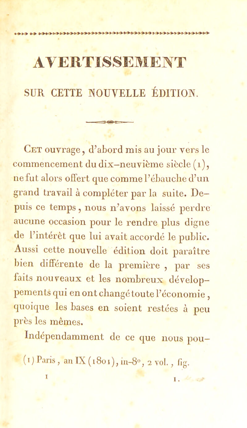 AVERTISSEMENT SUR CETTE NOUVELLE ÉDITION. Cet ouvrage, d’abord mis au jour vers le commencement du dix-neuvième siècle (i), ne fut alors offert que comme l’ébauche d’un grand travail à compléter par la suite. De- puis ce temps, nous n’avons laissé perdre aucune occasion pour le l’endre plus digne de l’intérêt que lui avait accoi’dé le public. Aussi cette nouvelle édition doit paraître bien différente de la première , par ses faits nouveaux et les nombreux dévelop- pements qui en ont changé toute l’économie , quoique les bases en soient restées à peu pr ès les mêmes. Indépendamment de ce que nous pou- ( I ) Paris , an IX ( 18o I ), ui-8“, 2 vol., fig. ï