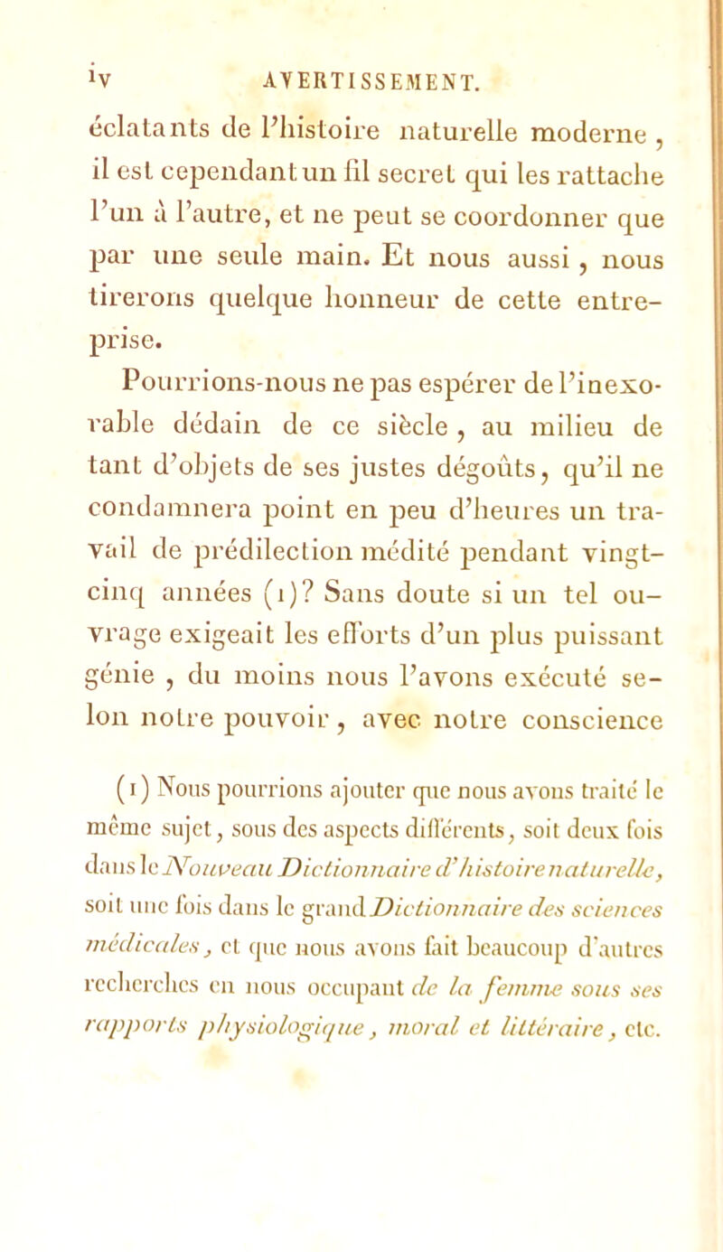 éclatants de Phistoire naturelle moderne , il est cependant un fil secret qui les rattache l’un a l’autre, et ne peut se coordonner que par une seule main. Et nous aussi, nous tirerons quelque honneur de cette entre- prise. Pourrions-nous ne pas espérer de l’inexo- rable dédain de ce siècle , au milieu de tant d’objets de ses justes dégoûts, qu’il ne condamnera point en peu d’heures un tra- vail de jirédilection médité pendant vingt- cinq années (i)? Sans doute si un tel ou- vrage exigeait les eflorts d’un plus puissant génie , du moins nous l’avons exécuté se- lon notre pouvoir, avec notre conscience ( I ) Nous pourrions ajouter que nous avons traite' le même sujet, sous des aspects diflerents, soit deux fois dans IcNom^eau Diclionuaire d’histoire n al ureU-c, soit nue fois dans le grand«n/Ve des sciences médiccdes J et que nous avons foit beaucoup d'autres recherches en nous occupant de la femme sous ses rapports i)hysiolofrique, moral et littéraire, de.