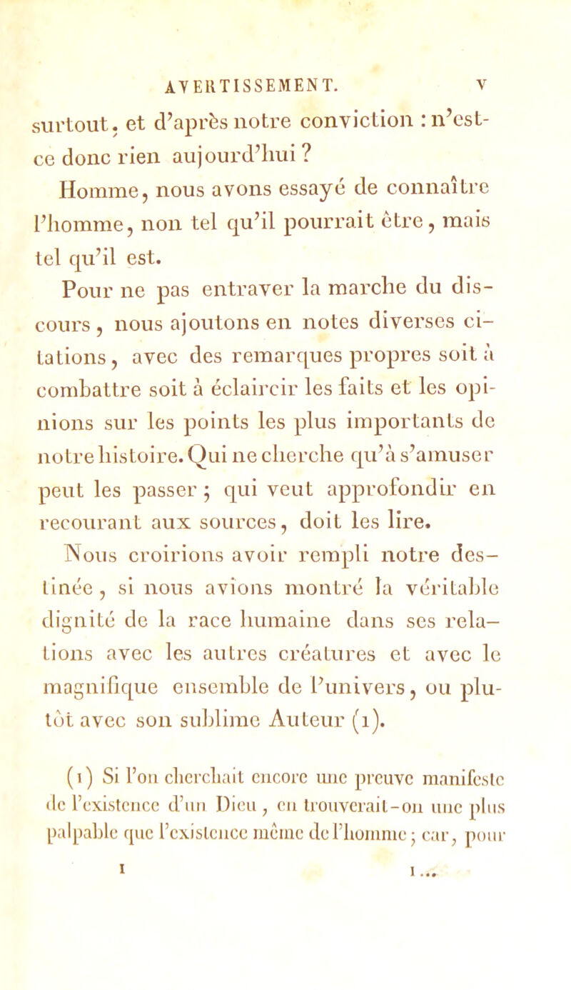 surtout, et d’après notre conviction : n’est- ce donc rien aujourd’hui ? Homme, nous avons essayé de connaître l’homme, non tel qu’il pourrait être, mais tel qu’il est. Pour ne pas entraver la mai’che du dis- cours , nous ajoutons en notes diverses ci- tations, avec des remarques propres soit à combattre soit à éclaircir les faits et les opi- nions sur les points les plus Importants de notre histoire. Qui ne cherche qu’à s’amuser peut les passer; qui veut approfondir en recourant aux sources, doit les lire. Nous croirions avoir rempli notre des- tinée , si nous avions montré la véritable dignité de la race humaine dans ses rela- tions avec les autres créatures et avec le magnifique ensemble de l’univers, ou plu- tôt avec son sublime Auteur (i). ( I ) Si l’on cliei'cLait encore mic preuve manifeslc tic l’existence d’nti Dieu , en Irouvcrail-ou une pins palpable rpic l’cxislcncc même deriioninie; car, pour