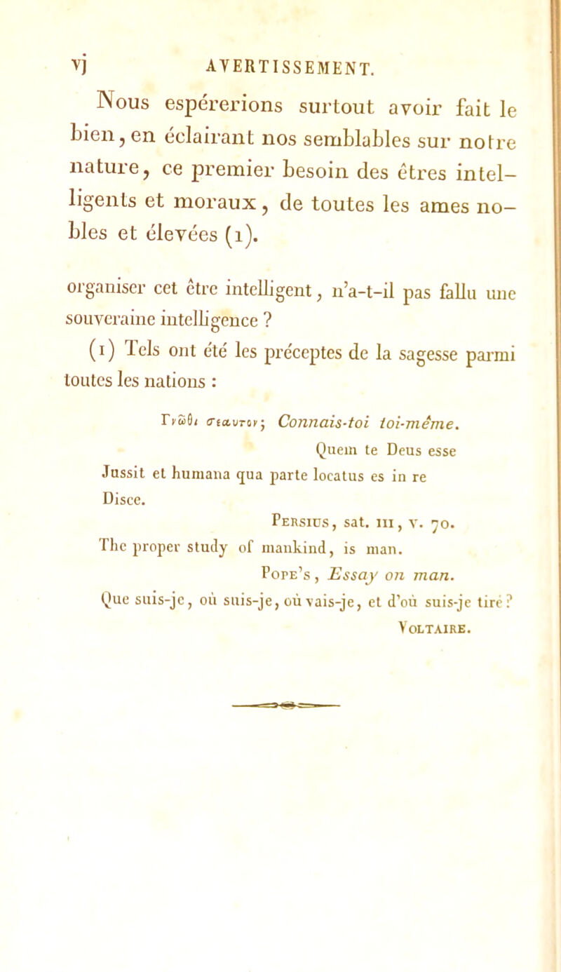 Nous espérerions surtout avoir fait le bien, en éclairant nos semblables sur notre nature, ce premier besoin des êtres intel- ligents et moraux, de toutes les âmes no- bles et élevées (i). organiser cet être intelligent, n’a-t-il pas fallu une souveraine intelligence ? (i) lels ont e'té les préceptes de la sagesse pai’mi toutes les nations : IfSS/ triauTor-, Connais-ioi toi-même. Quem te Deus esse Jussit et humana qua parte locatus es in re Disce. Persids, sat. ni, y. ^o. Tlic proper study of mankind, is niaii. Pope’s , Essay on man. Que suis-je, où suis-je, où vais-je, et d’où suis-je tire? Voltaire.