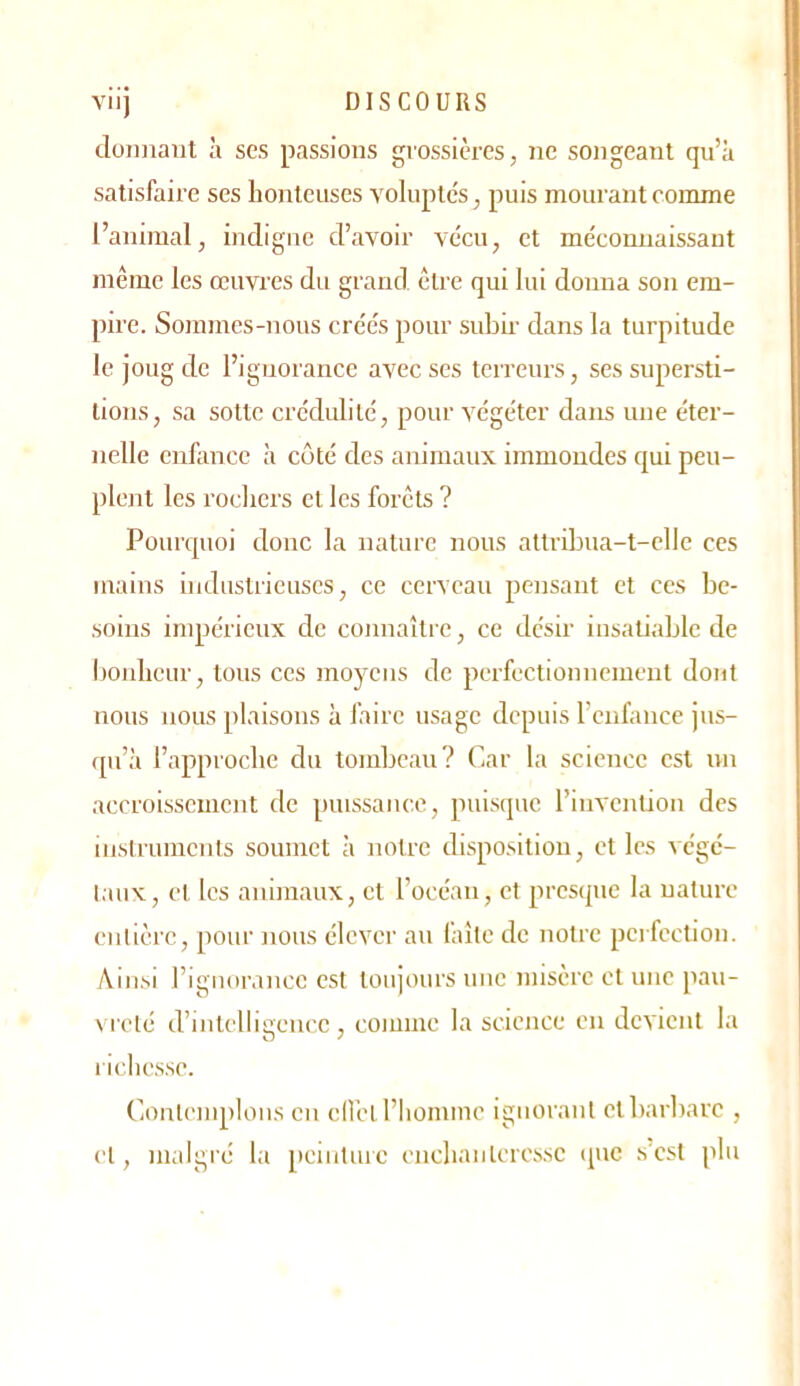 VIIJ DISCOURS cloimaiit à ses passions grossières, ne songeant qu’à satisfaire ses honteuses volupte's, puis mourant comme l’animal, indigne d’avoir vécu, et méconnaissant même les œuvi'es du grand être qui lui donna son em- pire. Sommes-nous crées pour subii- dans la turpitude le joug de l’ignorance avec scs terreurs, ses supersti- tions, sa sotte crédulité, pour végéter dans une éter- nelle enfance à côté des animaux immondes qui peu- plent les rocliers et les forêts ? Pourquoi donc la nature nous altriLua-t-clIe ces mains industrieuses, ce cerveau pensant et ces be- soins impérieux de connaître, ce désir iusaüablc de bonheur, tous ces moyens de perfectionnement dont nous nous plaisons à faire usage depuis l’enfance jus- qu’à l’approche du tombeau? Car la science est un accroissement de puissance, puisque l’invention des instruments soumet à notre disposition, et les végé- taux, et les animaux, et l’océan, et presque la nature entière, pour nous élever au laite de notre perfection. Ainsi l’ignorance est toujours une misère et une pau- vreté d’intelligence, comme la science en devient la richesse. Contemplons en cIl’eL l’homme ignorant etl)arbarc , et, malgré la peinture enchanteresse que s'csl plu