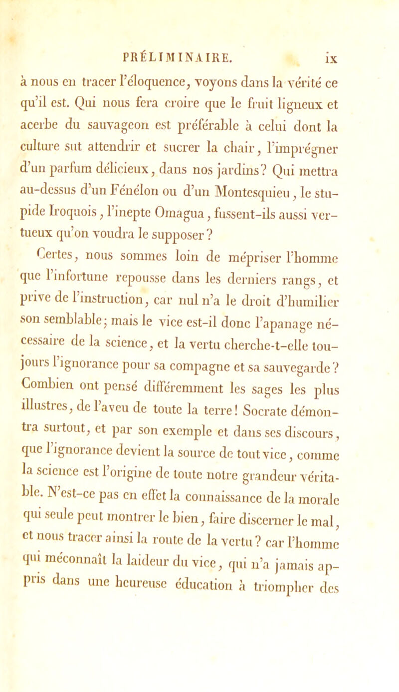 à nous en tracer l’éloquence, voyons dans la vérité ce qu’il est. Qui nous fera croire que le fruit ligneux et acerbe du sauvageon est préférable à celui dont la cultLU-e sut attendi-ir et sucrer la chair, l’imprégner d’un parfum délicieux, dans nos jardins? Qui mettra au-dessus d’un Fénélon ou d’un Montesquieu, le stu- pide Iroquois, l’iuepte Omagua, fussent-ils aussi ver- tueux qu’on voudra le supposer ? Certes, nous sommes loin de mépriser l’homme que 1 infortune repousse dans les derniers rangs, et prive de l’instruction, car nul n’a le droit d’humilier son semhlahle; mais le vice est-il donc l’apanage né- cessaire de la science, et la vertu cherclie-t-elle loii- joiiis 1 ignorance pour sa compagne et sa sauvegarde ? Comliien ont pensé différemment les sages les plus illustres, de l’aveu de toute la terre! Socrate démon- tra surtout, et par son exemple et dans ses discours, que 1 ignorance devient la source de tout vice, comme la science est 1 origine de toute notre grandeur vérita- ble. N est-ce pas en ellét la connaissance de la morale qui seule peut montrer le bien, faire discerner le mal, et nous tracer ainsi la route de la vertu? car rbomnre qui méconnaît la laideur du vice, qui ii’a jamais ap- pris dans une heureuse éducation à triompher des