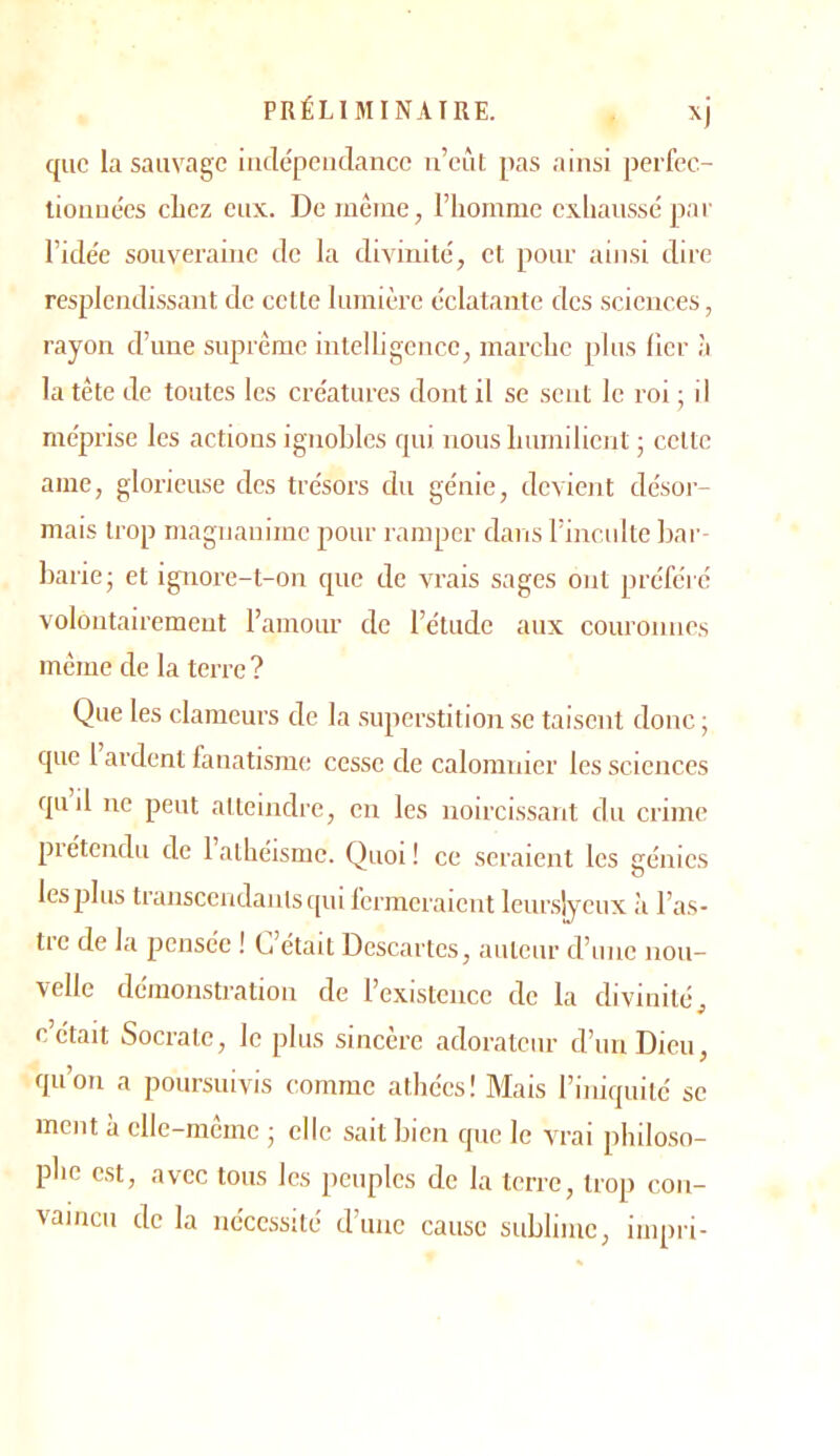 que la sauvage iiiclépeudancc ii’eùt pas ainsi perfec- tionuées chez eux. De même, l’hornmc exhaussé par ricle'e souveraine de la divinité, cl pour ainsi dire resplendissant de celte lumière éclatante des sciences, rayon d’une suprême intelligence, marche plus lier à la tête de toutes les créatures dont il se sent le roi ; il méprise les actions ignobles qui nous humilient ; celte ame, glorieuse des trésors du génie, devient désoi- mais trop magnanime pour ramper dans l’inculte bar- barie; et ignore-t-on que de vrais sages ont préfeVe volontairement l’amour de l’étude aux couronnes même de la terre ? Que les clameurs de la .superstition se taisent donc ; que 1 ardent fanatisme; cesse de calomnier les sciences quil ne peut atteindre, en les noircissant du crime prétendu de 1 athéisme. Quoi ! ce seraient les génies les plus transcendanisqm fermeraient leur.sly'ciix à l’as- tre de la jiensée ! L’était Descartes, auteur d’une nou- velle démonstration de l’existence de la divinité, c’était Socrate, le plus sincère adorateur d’un Dieu, qu’on a poursuivis comme athées! Mais l’iniquitc se ment à elle-même ; elle sait bien que le vrai philoso- phe est, avec tous les peuples de la terre, trop con- vaincu de la nécessité d’une cause sublime, impri-