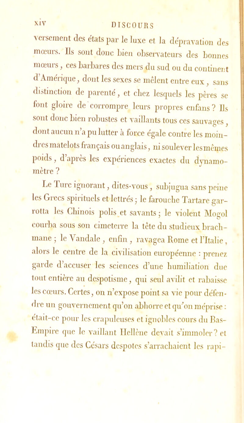 versement des e'tats par le luxe et la dépravation des mœurs. Ils sont donc bien obsenateurs des bonnes mœurs, ces barbares des mers du sud ou du contment d’Améncjue, dont les sexes se mêlent entre eux, sans distinction de parenté, et chez lesquels les pères se font gloire de corrompre leurs propres enfans? Us sont donc bien robustes et vaillants tous ces sauva'-es dont aucun n’a pu lutter à force égale contre les moin- di es matelots français ou anglais, ni soulever les mêmes poids, d’après les expériences exactes du dynamo- mètre ? Le lurc ignorant, dites-vous , subjugua sans peine les Grecs spirituels et lettrés ■ le farouche Tartare gar- rotta les Chinois polis et savants ; le violent Mogol courlia sous son cimeterre la tête du studieux brach- mane ; le Vandale ^ enfin , ravagea Rome et ritalic , alors le centre de la civilisation européenne : jirenez garde d’accuser les sciences d’une humiliation duc tout entière au despotisme, qui seul avilit et rabai.sse les cœurs. Certes, on n’expose point .sa vie pour défen- dre un gouvernement qu’on abhorre et qu’on mépri.se ; était-ce pour les cra|iiileuscs et ignoliles cours du Ras- Lmpire que le vaillant Ilellènc devait s’immoler? et tandis que des Césars despotes s’arrachaient les rapi-