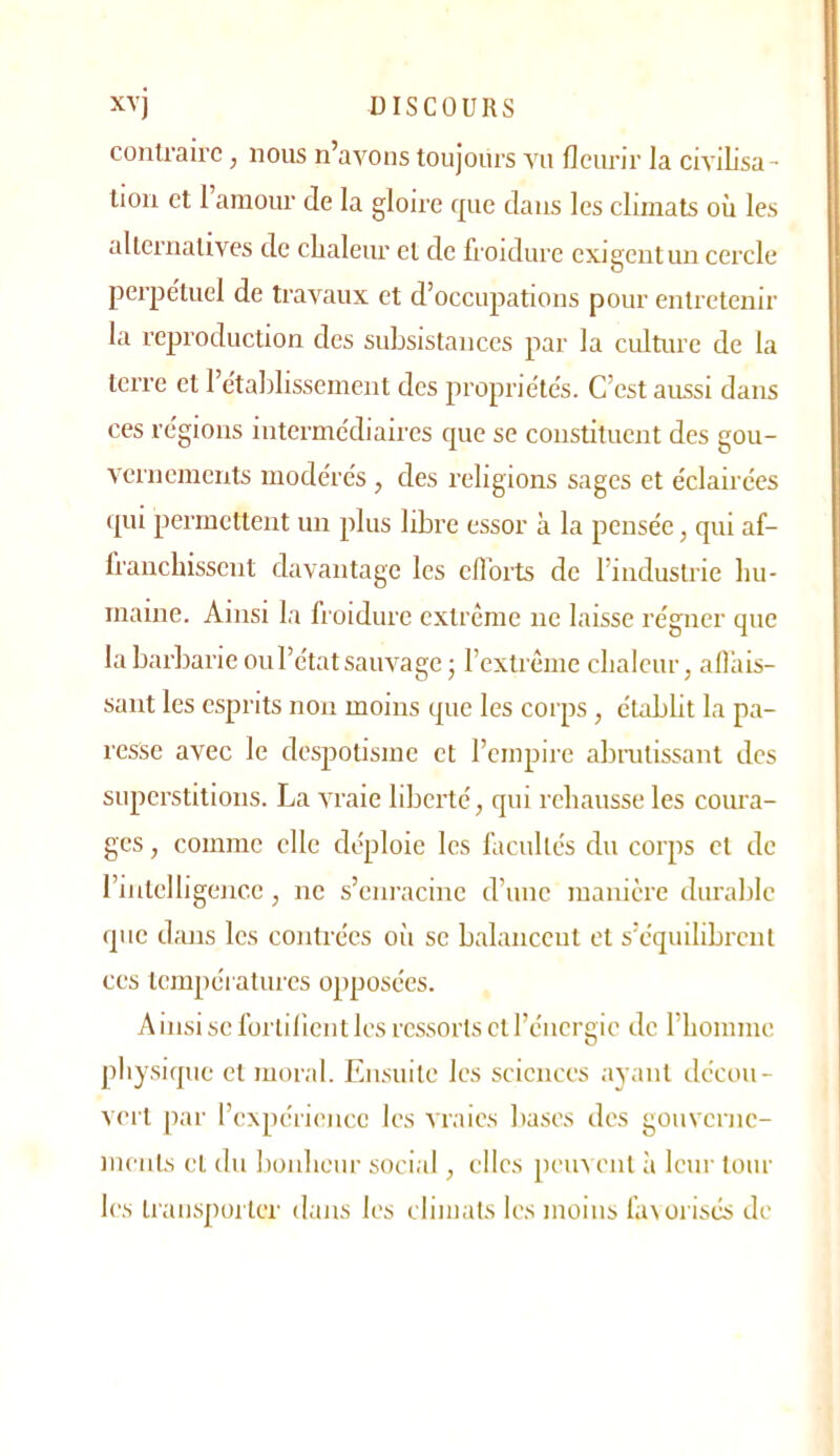 xvj DISCOURS contraire, nous n’avons toujours vu fleurir la civilisa- tion et 1 amour de la gloii’e que dans les climats où les alternatives de clialeur et de froidure exigent un cercle perpe'tuel de travaux et d’occupations pour entretenir la reproduction des subsistances par la culture de la terre et l’edablissernent des propriétés. C’est aussi dans ces régions intermédiaires que se constituent des gou- vernements modérés, des religions sages et éclairées ([ui permettent un plus libre essor à la pensée, qui af- franchissent davantage les cflbrts de l’industrie hu- maine. Ainsi la froidure extrême ne laisse régner que la barbarie ou l’état sauvage - l’extrême chaleur, alliiis- sant les esprits non moins que les corps, établit la pa- resse avec le despotisme et l’empire abrutissant des superstitions. La vraie liberté, qui rehausse les coura- ges , comme elle déploie les facultés du corps et de riiitclligencc, ne s’eni-acine d’une manière durable que dans les contrées oii se balancent et s’équilibrent CCS températures opposées. Ainsi se fortilient les ressorts et l’énergie de rhomme pliysiquc et moral. Ensuite les sciences ayant décou- vert par l’expérience les vraies bases des gouverne- mcnls et du lionheur social, clics peux eut à leur tour