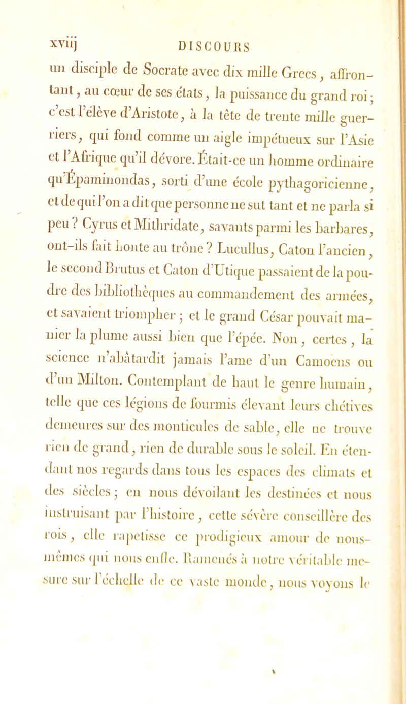 un disciple de Socrate avec dix mille Grecs, alTron- laiit, au cœur de ses e'tats, la puissance du grand roi ; c’est l’élève d’Aristote, à la tête de trente mille suer- O riers, qui fond comme un aigle impétueux sur l’Asie et 1 Afrique qu’il dévore. Était-ce un homme ordinaire quLparninondas, sorti d’une école pythagoricienne, et de qui l’on a dit que personne ne sut tant et ne parla si peu > Cyriis etMithridate, savants parmi les barbares, ont-ils lait Jjonte au tronc ^ Lucullus, Caton l’ancien, le second Lrutns et Caton d Utique passaient de la pou- dre des bibliothèques au commandement des armées, et savaient triompher ; cl le grand César pouvait ma- nier la plume aussi bien que l’épée. Non , certes , la science n abâtardit jamais l’amc d’un Camoens ou d’uii Milton. Contemplant de haut le genre humain, telle que ces légions de fourmis élevant leurs chétives demeures sur des monticules de sable, elle ne trouve rien de grand, rien de durable sous le soleil. En éten- dant nos regards dans tous les espaces des climats cl des siècles ■ en nous dévoilant les destinées et nous iuhlruisanl par l’instoirc , celte sévère conseillère des rois, elle lajiclisse ce prodigieux amour de nous- mêmes qui oouscnilc. rvamcnésii notre véritable me- .sure sm réchelle de ce vaste monde, nous voyons le