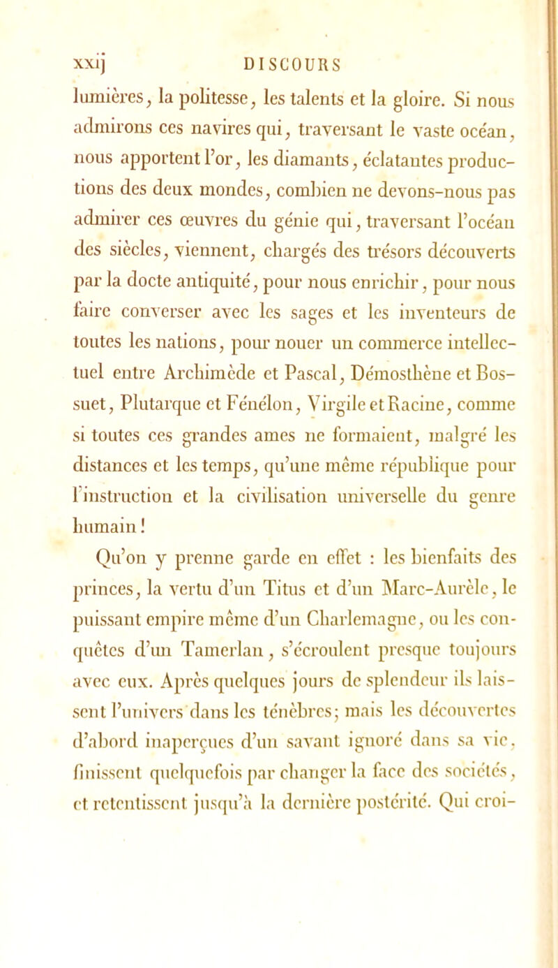 lumières, la politesse, les talents et la gloire. Si nous admirons ces navires qui, traversant le vaste oce'an, nous apportent l’or, les diamants, éclatantes produc- tions des deux mondes, combien ne devons-nous pas admirer ces œuvres du génie qui, traversant l’océan des siècles, viennent, chargés des trésors découverts par la docte antiquité, pour nous enrichir, pour nous faire conv erser avec les sages et les inventeurs de toutes les nations, pour nouer un commeixe intellec- tuel entre Archimède et Pascal, Démoslhène et Bos- suet, Plutarque et Fénélon, VirgileetRacine, comme si toutes ces grandes âmes ne formaient, malgré les distances et les temps, qu’une même république pour 1 instruction et la civilisation universelle du genre humain ! Qu’on y prenne garde en effet : les bienfaits des princes, la vertu d’un Titus et d’un hlarc-Aurèlc, le puissant empire meme d’un Charlemagne, ou les con- quêtes d’iui Tamerlau, s’écroulent presque toujours avec eux. Après quelques jours do splendeur ils lais- sent l’univers dans les ténèbres; mais les découvertes d’abord inaperçues d’un savant ignoré dans sa vie, finissent quelquefois par changer la face des sociétés, et retentissent jusqu’à la dernière postérité. Qui croi-