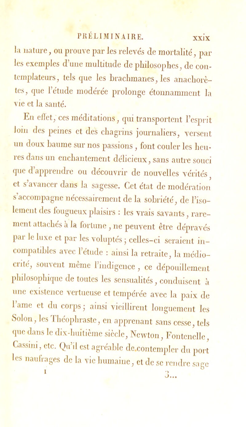 l;i nature, ou prouve par les releve's de mortalité', par- les exemples d’une multitude de philosophes, de con- templateurs, tels cpie les brachmanes, les anachorè- tes, fjue l’étude modérée prolonge étonnamment la vie et la santé. En ellet, ces méditations, qui transportent l’esprit loin des peines et des chagrins journaliers, versent un doux baume sur nos passions , font couler les heu- res dans un enchantement délicieux, sans autre souci que d apprendre ou découvrir de nouvelles vérités ^ et s’avancer dans la sagesse. Cet état de modération s’accompagne nécessairement de la sobriété, de l’iso- lement des fougueux plaisirs : les vrais savants, rare- ment attachés à la lortune , ne peuvent être dépravés par le luxe et par les voluptés ; celles-ci seraient in- compatibles avec l’étude : ainsi la retraite, la médio- crité, soin eut meme l’indigence, ce dépouillement philosophique de toutes les sensualités, conduisent à uuc existence vertueuse et tempérée avec la paix de lame et du corps - ainsi vieillirent longuement les Solon, les 'iliéophraste, en apprenant sans cesse, tels que dans le dix-huitième siècle. Newton, Fontcnelle, Cassini, etc. Qu’il est agréable dc.contcnqrler du port les naulrages de la vie humaine, et de se rendre .sacc O