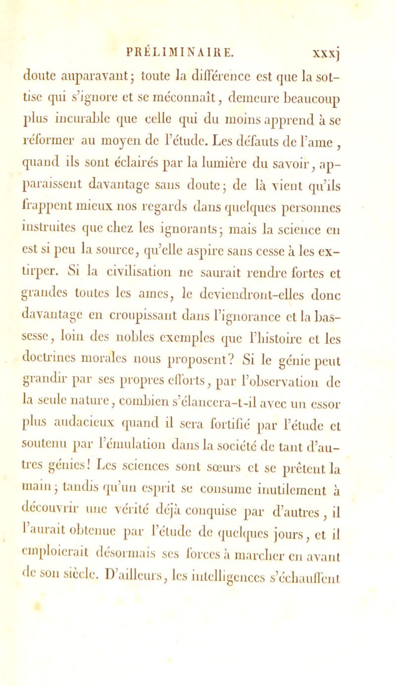 doute auparavant ; toute ]a différence est que la sot- tise qui s’ignore et se méconnaît, demeure beaucoup plus incurable que celle qui du moins apprend à se réformer au moyen de l’étude. Les défauts de l’ame , quand ils sont éclairés par la lumière du savoir, ap- paraissent davantage sans doute ; de là vient qu’ils Irappcnt mieux nos regards dans quelques personnes instruites que chez les ignorants; mais la science en est si peu la source, qu’elle aspire sans cesse à les ex- tirper. Si la civilisation ne sam’ait rencb’e fortes et grandes toutes les aines, le deviendront-elles donc davantage en croupissant dans rignorance et la bas- sesse , loin des nobles exemples que l’iiistoire et les docti’incs morales nous proposent? Si le génie peut grandir par ses propres ellbrts, par l’observation de la seule nature, comlnen s’élanccra-t-il avec un essor plus audacieux quand il sera fortifié par l’étude et soutenu par rémulation dans la société de tant d’au- tres génies! Les sciences sont sœurs et se prêtent la main; tandis qu’un esprit se consume inutilement à découvrir une vérité déjà conquise par d’autres, il l’aurait obtenue par l’étude de quelques jours, et il emploierait désormais ses forces à marclier en avant de son siècle. D’ailleurs, les intelligences s’écliauH'ent