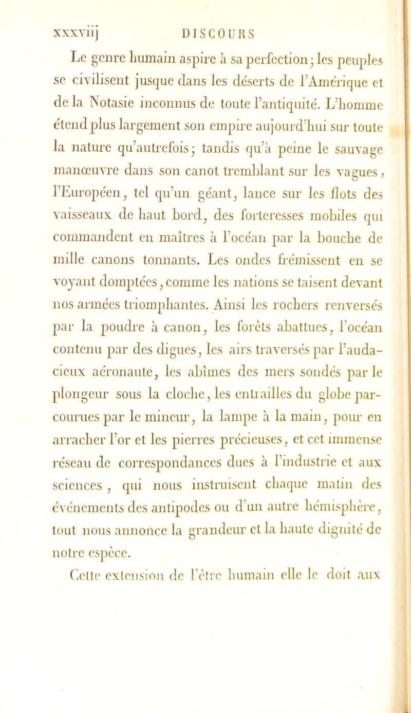 Le genre humain aspire à sa perfection • les peuples se civilisent jusque dans les déserts de l’Amérique et de la Notasie inconnus de toute l’antiquité. L’homme étend plus largement son empire aujourd’hui sur toute la nature qu’autrefois ; tandis qu’à peine le sauvage manœuvre dans son canot tremblant sur les vagues, l’Européen, tel cpi’un géant, lance sur les flots des vaisseaux de haut bord, des forteresses mobiles qui commandent en maîtres à l’océan par la bouche de mille canons tonnants. Les oncles frémissent en se voyant domptées,comme les nations se taisent devant nos armées triomphantes. Ainsi les rochers renversés par la poudre à canon, les forêts abattues, l’océan contenu par des digues, les airs traversés par l’auda- cieux aéronaute, les abîmes des mers sondés parle plongeur sous la cloche, les entrailles du globe par- courues par le mineur, la lampe à la main, pour en arracher l’or et les pierres précieuses, et cet immense réseau de correspondances dues à l’industrie et aux sciences , qui nous instruisent chaque matin des événements des antipodes ou d'un autre hémisphère, tout nous annonce la grandeur et la haute dignité de notre espèce. Celte exiension de l’être humain elle le doit aux