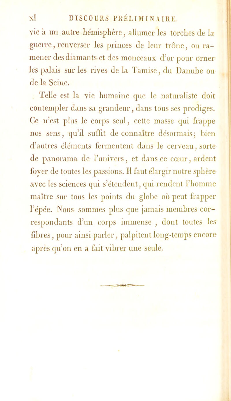 vie à un autre lie'misphère, allumer les torches de la guerre, renverser les princes de leur trône, ou ra- mener des diamants et des monceaux d’or pour orner les palais sur les rives de la Tamise, du Danube ou de la Seine. Telle est la vie humaine que le naturaliste doit contempler dans sa grandeur, dans tous ses prodiges. Ce n’est plus le corps seul, celte masse qui frappe nos sens, qu’d suffit de connaître désormais; Lien d’autres éléments fermentent dans le cerveau, sorte de panorama de l’univers, et dans ce coeur, ardent foyer de toutes les passions. 11 faut élargir notre sphère avec les sciences qui s’étendent, qui reudenl l’homme maître sur tous les points du globe où peut frapper l’épée. Nous sommes plus que jamais membres cor- respondants d’un corps immense , dont toutes les fibres, pour ainsi parler, palpitent long-temps encore ajnx'S qu’on en a fait vibrer une seule.