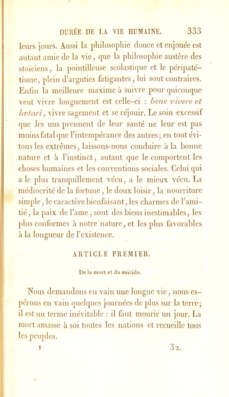 Iciu’s jours. Aussi la philosophie douce et enjouée est autant amie de la vie, cpie la philosophie austère des stoïciens, la pointilleuse scolasticpie et le péripaté- tisme, plein d’arguties fatigantes, lui sont contraires. Enfin la meilleure maxime à suivre pour cpnconque veut vivre longuement est celle-ci ; hene vivere et lœtari, vivre sagement et se réjouir. Le soin excessif que les uns prennent de leur santé ne leur est pas moins fatal que l’intempérance des autres; en tout évi- tons les extrêmes, laissons-nous conduire à la bonne nature et à l’instinct, autant que le comportent les choses humaines et les conventions sociales. Celui qui a le plus tranquillement v'écu, a le mieux vécu. La médiocrité de la fortune, le doux loisir, la nourriture simple, le caractère bienfaisant, les charmes de l’ami- tié, la paix de l’ame, sont des biens inestimables, les plus conformes à noire nature, et les plus favorables à la longueur de l’existence. ARTICLE PREMIER. De la mort et Ju suicide. Nous demandons en vain une longue vie, nous es- pérons en vain quelques journées de plus sur la terre; il est un terme inévitable : il faut mourir un jour. La mort amasse à soi toutes les nations et recueille tous les peuples. 3x I