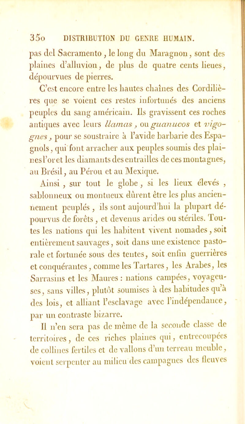 pas dcl Sacraraento , le long du Maragnou, sont des plaines d’alluvion, de plus de quatre cents lieues, dépourvues de pierres. C’est encore entre les hautes chaînes des Cordiliè- res que se voient ces restes infortunés des anciens peuples du sang américain. Ils gravissent ces roches antiques avec leurs Uanias, guanucos et vigo- gnes , poiu’ se soustraire à l’avide barbarie des Espa- gnols, qui font arracher aux peuples soumis des plai- nes l’oret les diamants des entrailles de ces montagnes, au Brésil, au Pérou et au Mexique. Ainsi , sur tout le globe, si les lieux élevés , sablonneux ou montueux durent être les plus ancien- nement peuplés , ils sont aujourd’hui la plupart dé- pourvus de forêts , et devenus arides ou stériles. Tou- tes les nations qui les habitent vivent nomades, soit entièrement sauvages, soit dans une existence pasto- rale et fortunée sous des tentes, soit enfin guerrières et conquérantes, comme les Tartares, les Arabes, les Sarrasins et les Maures : nations campées, voyageu- ses, sans villes, plutôt soumises à des habitudes qu’à des lois, et alliant l’esclavage avec l’indépendance, par un contraste bizarre. Il n’en sera pas de même de la seconde classe de territoires, de ces riches plaines qui, entrecoupées de collines fertiles et de vallons d’un terreau meuble, voient serpenter au milieu des caiiipagiics des flciues