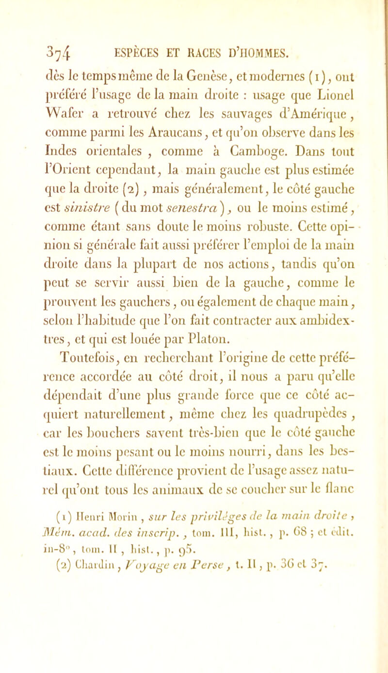 dès le temps même de la Genèse, et modernes ( i ), ont pi'éfèi'é l’usage de la main droite : usage que Lionel Wafer a retrouvé chez les sauvages d’Amérique, comme parmi les Araucans, et qu’on observe dans les Indes orientales , comme à Camboge. Dans tout l’Orient cependant, la main gauche est plus estimée que la droite (2), mais généralement, le côté gauche est sinistre ( du mot senestra ), ou le moins estimé, comme étant sans doute le moins robuste. Cette opi- nion si générale l’ait aussi préférer l’emploi de la main droite dans la plupart de nos actions, tandis qu’on peut se servir aussi bien de la gauche, comme le prouvent les gauchers, ou également de chaque main, selon l’habitude que l’on fait contracter aux ambidex- tres , et qui est louée par Platon. Toutefois, en recherchant l’origine de cette préfé- rence accordée au côté droit, il nous a paru qu’eUe dépendait d’une plus grande force que ce côté ac- quiert naturellement, même chez les quadrupèdes , car les bouchers savent très-bien que le côté gauche est le moins pesant ou le moins nourri, dans les bes- tiaux. Celle diirércnce provient de l’usage assez natu- rel qu’ont tous les animaux de se coucher sur le flanc (1) Iteiiri Moiin , sur les pr'nnlèges de la juahi droite , Mém. acad. des iuscrip. , loin. 111, hisl., j>. G8 ; cl cJit. in-8, loin. 11 , lu,sl., |i. (2) Cliaidiu , p’^ojage eu Perse, t. H , p. 3ü et