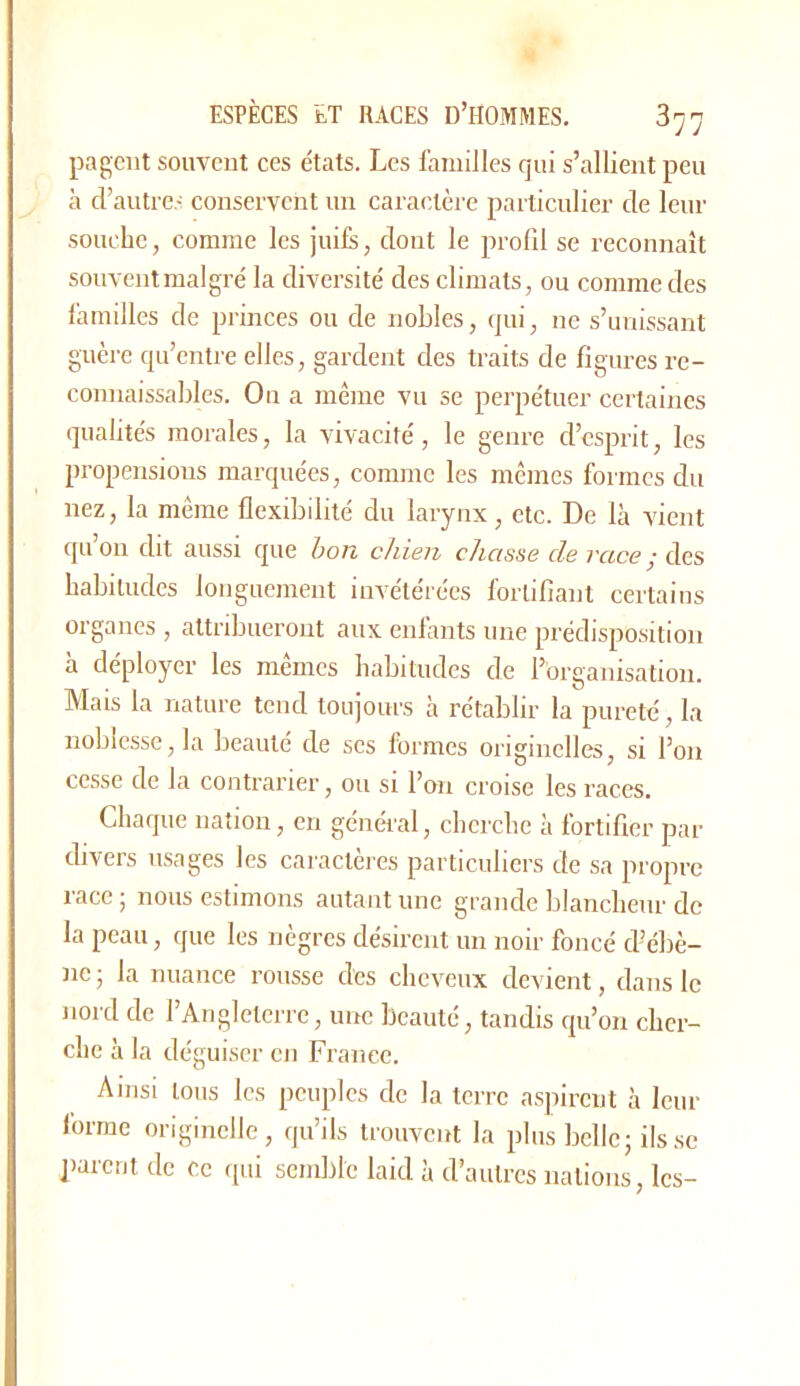 pageiit souvent ces états. Les familles qui s’allient peu à d’autre- conservent un caractère particulier de leur souche, comme les juife, dont le prolil se reconnaît souventmalgré la diversité des climats, ou comme des familles de princes ou de nobles, qui, ne s’unissant guère qu’entre elles, gardent des traits de figures re- connaissables. On a même vu se perpétuer certaines qualités morales, la vivacité, le genre d’esprit, les propensions marquées, comme les mêmes formes du nez, la même flexibilité du larynx, etc. De là vient quoi! dit aussi que bon chien chasse de race ■ àcs habitudes longuement invétérées fortifiant certains organes , attribueront aux enlànts une prédisposition à déployer les mêmes habitudes de l’organisation. Mais la nature tend toujours à rétablir la pureté, la noblesse, la beauté de ses formes originelles, si l’on cesse de la contrarier, ou si l’on croise les races. Chaque nation, en géncà'al, cherche à fortifier par divers usages les caractères particuliers de sa propre race j nous estimons autant une grande blancheur de la peau, que les nègres désirent un noir foncé d’ébè- ne ; la nuance rousse des cheveux devient, dans le nord de l’Angleterre, une beauté, tandis qu’on cher- che à la déguiser en France. Ainsi tous les peuples de la terre aspirent à leur forme originelle, qu’ils trouvent la plus belle j ils se parent de ce qui semble laid à d’autres nations, les-