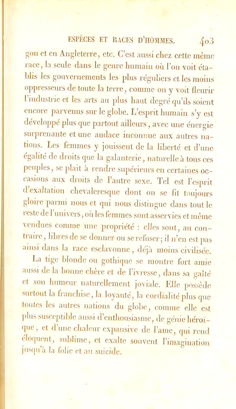 gon et en Angleleire, etc. C’est aussi chez cette même race, Ja seule dans le genre humain où l’on voit éta- blis les gouvernements les plus réguliers et les moins oppresseurs de toute la terre, comme on y voit llcurir l’industric et les arts au plus haut degré cpi’ils soient encore parvenus sur le globe. L’esprit humain s’y est développe plus c[ue partout ailleurs, avec une énergie surprenante et une audace inconnue aux autres na- tions. Les femmes y jouissent de la liberté et d’une égalité de droits cjuc la galanterie, naturelle à tous ces peuples, se plaît a rendre supérieurs en certaines oc- casions aux droits de l’autre sexe. Tel est l’esprit d’exaltation chevaleresque dont on se fit toujours gloire parmi nous et qui nous di.stinguc dans tout le reste de 1 univers, où les femmes sont asservies et même ^endues comme une propriété : elles sont, au con- traire , libres de se donner ou se rehiscr ; il n’en est ]ias ainsi dans la race esclavoiine , déjii moins civilisée. La tige blonde ou gothique se montre fort amie aussi de la bonne chère et de l’ivresse, dans sa gaîté et son humeur naturellement joviale. Elle |mssède ■surtout la franchise, la loyauté, la cordialité plus que toutes les autres nations du globe, comme elle est plus susceptible aussi d’enthousiasme, de génie héroï- que, et d’une chaleur expansive de l’amc, qui rend éloquent, sublime, et exalte souvent rimagiiiation ju.sqii a la folie et au suicide.