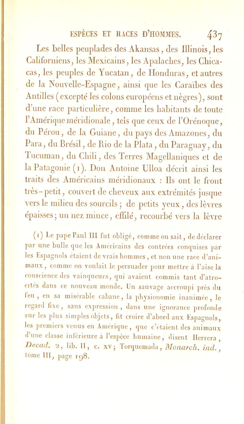 Les belles peuplades des Akaiisas, des Illinois, les; Californiens, les Mexicains, les Apalaclies, les Chica- cas, les peuples de Yucatan, de Honduras, et antres de la Nouvelle-Espagne, ainsi rpic les Caraïbes des Antilles (excepté les colons européens et nègres), sont d’une race particulière, comme les liabitants de toute l’Américpie méridionale, tels que ceux de rOrénoque, du Pérou, de la Guiane, du pays des Amazones, du Para, du Brésil, de Rio de la Plata, du Paraguay, du lucuman, du Chili, des Terres Alagellaniqucs et de la Patagonie (i). Don Antoine ülloa décrit ainsi les traits des Américains méridionaux ; Ils ont le front très-petit, couvert de cheveux aux extrémités jusque vers le milieu des sourcils ; de petits yeux, des lèvres épaisses; un nez mince, effilé, recourbé vers la lèA're (i) Le pape Paul III fut obligé, comme on sait, de déclarer par une bulle que les Américains des contrées conquises jiar les Espagnols étaient de vrais liommes , et non une race d’ani- maux, comme on voulait le persuader pour mettre à l’aise la conscience des vainqueurs, qui avaient commis tant d’atro- cités dans ce nouveau monde. Un sauvage accroupi près du feu , en sa misérable cabane, la physionomie inanimée, le regard fixe , sans expression , dans une ignorance ]irofonde sur les plus simples objets, lit croire d’abord aux Espagnols, les jiremiers venus en Amérique , que c’étaient des animaux d’une classe inférieure à l’espèce humaine, disent Ilerrcra , Decad. a, lih. II, c. .\v; Torquemada , Monarch. ind.,