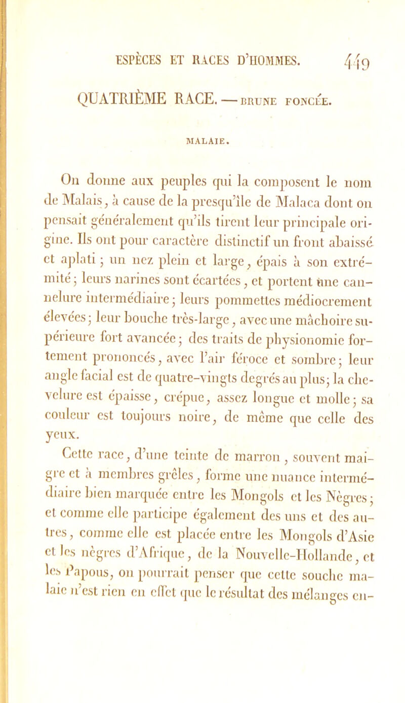 QUATRIÈME RACE. — brune foncée. MALAIE. On donne aux peuples cjui la composent le nom de Malais, à cause de la presqu’île de Malaca dont on pensait géne'ralemcnt qu’ils tirent leur principale ori- gine. Ils ont pour caractère distinctif un front abaissé et ajilati • un nez plein et large, e'pais à son extre'- mité ; leurs narines sont écartées, et portent iine can- nelure intermédiaire; leurs pommettes médiocrement élevées; leur bouclie très-large, avec une maeboire su- périeure fort avancée ; des traits de physionomie for- tement prononcés, avec l’air léroce et sombre; leur angle facial est de quatre-vingts degrés au plus; la che- velure est épaisse, crépue, assez longue et molle; sa couleur est toujours noire, de meme que celle des yeux. Cette race, d’une teinte de marron , souvent mai- gre et a membres grcles, lormc une nuance intermé- diaire bien marquée entre les Mongols et les Nègres; et comme elle participe également des uns et des au- tres, comme elle est placée enti-e les Mongols d’Asie elles nègres d’Afrique, de la Nouvelle-Hollande, et les Tapons, on pourrait pen.scr que cette souche ma- laie n’est rien en clfct que le résultat des mélanges en-