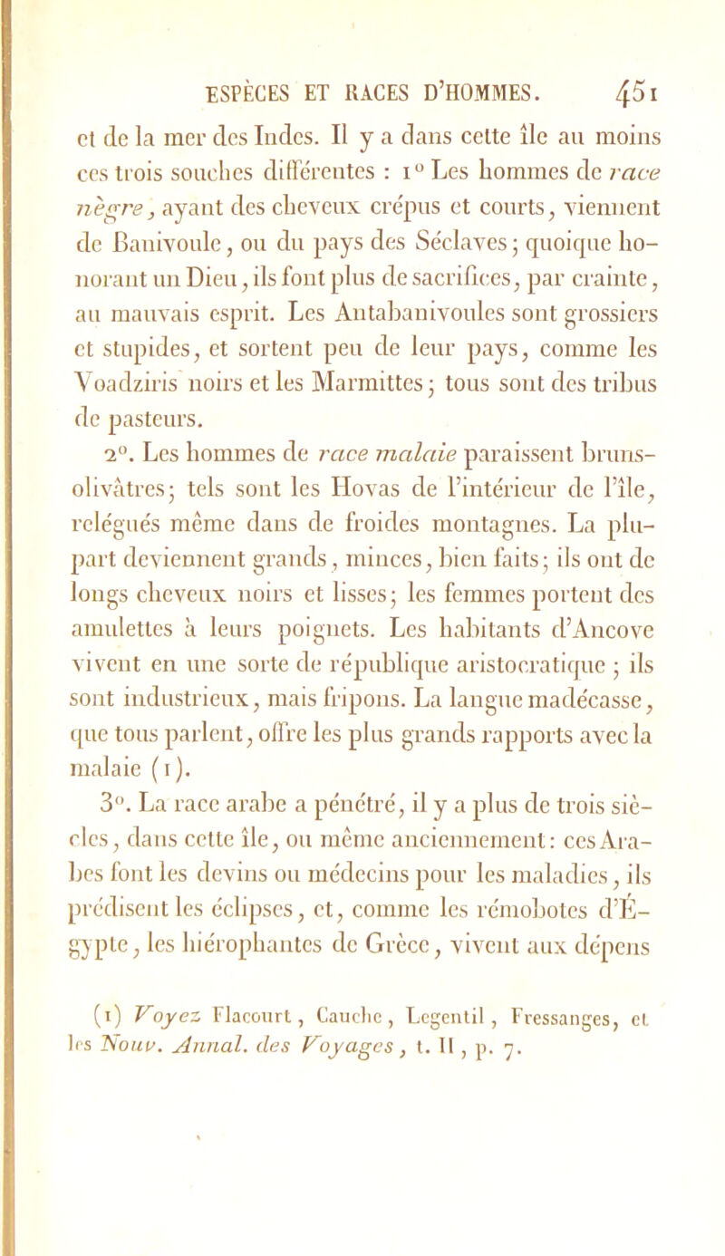 et de la mer des Iodes. Il y a dans celte île au moins CCS trois souches différentes : Les hommes de race nègre, ayant des cheveux crépus et courts, viennent de Banivoule, ou du pays des Séclaves ; quoique ho- norant un Dieu, ils font plus de sacrifices, par crainte, au mauvais esprit. Les Antahanivoules sont grossiers et stupides, et sortent peu de leur pays, comme les Yoadziris noirs et les Marmittes; tous sont des tribus de pasteurs. 1°. Les hommes de race malaie paraissent bruns- olivâtresj tels sont les Hovas de l’intérieur de l’île, relégués même dans de froides montagnes. La plu- part deviennent grands, minces, bien faits; ils ont de longs cheveux noirs et lisses; les femmes portent des amulettes à leurs poignets. Les habitants d’Ancove ^ ivent en une sorte de république aristocratique ; ils sont industrieux, mais fripons. La languemadécasse, que tous parlent, olfre les plus grands rapports avec la malaie ( i ). 3. La race arabe a pénétré, il y a plus de trois siè- cles, dans cette île, ou meme anciennement: ces Ara- bes font les devins ou médecins pour les maladies, ils prédisent les éclipses, et, comme les rémobolcs d’E- gypte, les hiérophantes de Grèce, vivent aux dépens (i) Voyez Flaconrt, Cauclic , Legenlil , Fressanges, cl les Nour. Annal. de.<i Voyages, t. Il , p. y.