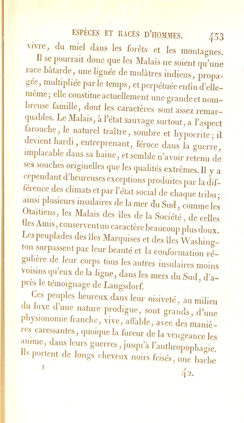 vivre, du miel dans les forêts et les montagnes Il se pourrait donc que les Malais ne soient qu’une race bâtarde, une lignée de mulâtres indiens, propa- gée, multipliée parle temps, et perpétuée eiifiii d’clle- raéme; elle constitue actuellement une grande et nom- breuse famille, dont les caractères sont assez remar- quables. Le Malais, à l’état sauvage surtout, a l’aspect arouebe, le naturel traître, sombre et hypocrite • il devient hardi, entreprenant, féroce dans la guerre implacable dans sa haine, et semble n’avoir retenu de ses souches origineUes que les qualités extrêmes. Il y a cependant d’heiu-euses exceptions produites par la dif- lérence des climats et par l’état social de chaque tribu- ainsi plusieurs insulaires de la mer du Sud, comme les taitiens, les Malais des îles de la Société, de celles Ues Amis conservent un caractère beaucoup plus doux. es peuplades des îles Marquises et des îles Washing- ton «u-passent par leur beauté et la conformation ré- gulière de leur corps tous les autres insulaires moins voisins qu eux de la ligne, dans les mers du Sud d’a- pres le témoignage de Langsdorf. Ces peuples heureux dans leur oisiveté, au milieu du luxe dune nature prodigue, sont grands, d’une physionomie franche, vive, afihble, avec des maniè- res caressantes, quoique la fureur de la vengeance les anime, dans leurs guerres, jusqu’à ranthroponhamc Ils portent de longs cheveux noirs frisés, une liaîbc 42. T