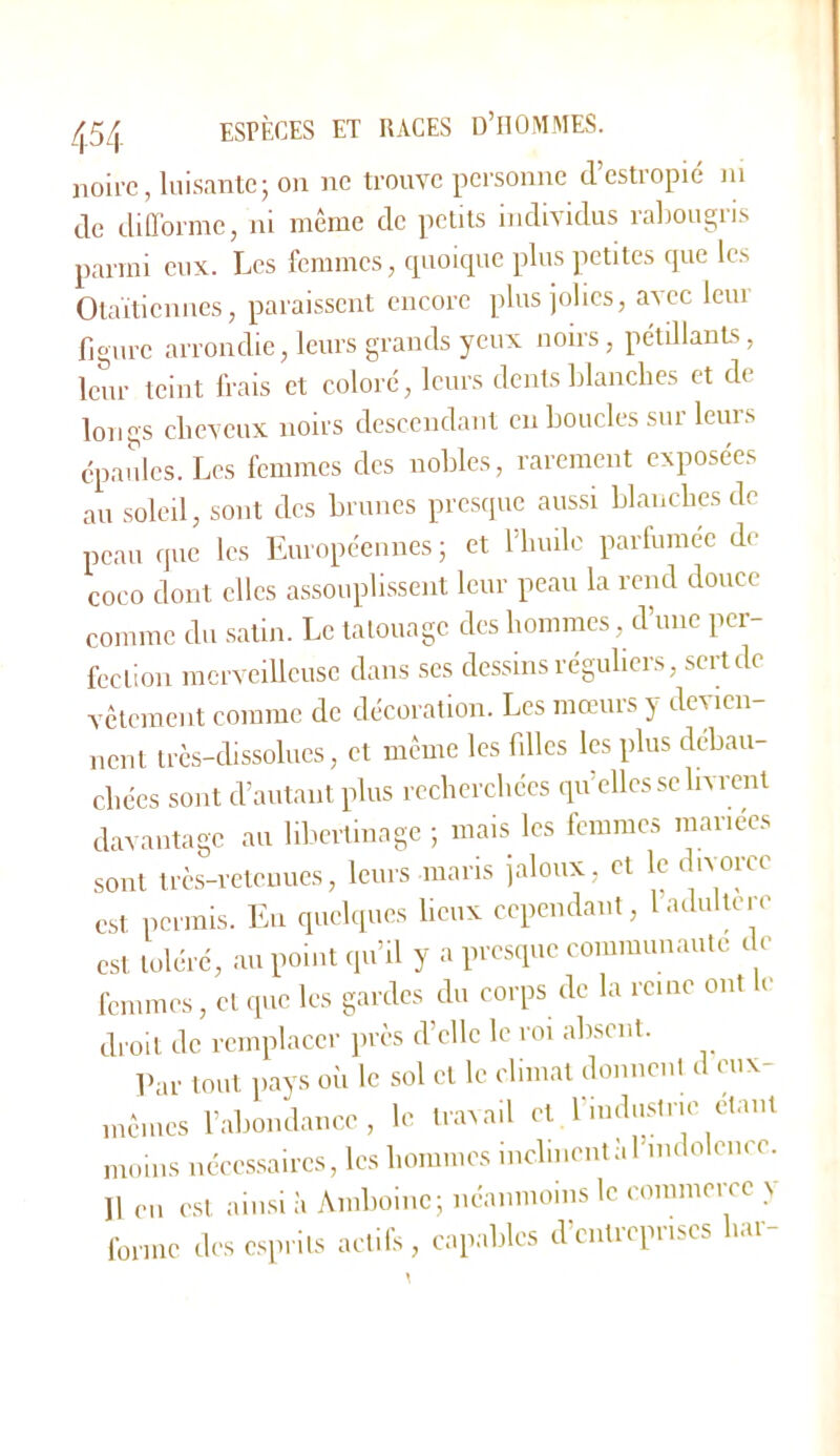 noire, luisante; on ne trouve pci’sonne d estropié ni de difforme, ni même de petits individus raliougris parmi eux. Les femmes, tpioique plus petites cpie les Otaïtieniies, paraissent encore plus jolies, avec leur figure arrondie, leurs grands yeux noirs, pétülanLs, leur teint frais et colore, leurs dents filanebes et de longs clicveux noirs descendant en boucles sur leurs épaules. Les femmes des nobles, rarement exposées au soleil, sont des brunes presque aussi blancbes de peau que les Européennes ; et l'builo partumee de coco dont clics assouplissent leur peau la rend douce comme du satin. Le tatouage des hommes, eVune per- fection merveilleuse dans scs dessins réguliers, sert de vêtement comme de décoration. Les mœurs y devien- nent très-dissolues, et même les filles les plus débau- chées sont d’autant plus recherchées qu’elles se livrent davantage au liliertiuagc ; mais les femmes mariées sont très-reteuues, leurs maris jaloux, et le divorce est permis. Eu quelques lieux cependant, 1 adultéré est toléré, au point qu’il y a presque coiumuuaule de femmes, et que les gardes du corps de la reine ont le droit de remplacer près d’elle le roi absent. Par tout pays où le sol et le climat donnent d eux- mêmes rabondaiicc, le travail et rindustne étant munis néce,s,saircs, les hommes inclinent .U'uidolence. 11 en est ainsi à Amboinc; néaniuoins le commerce y foriiic des cspiils actifs, capables d’entreprises bar-