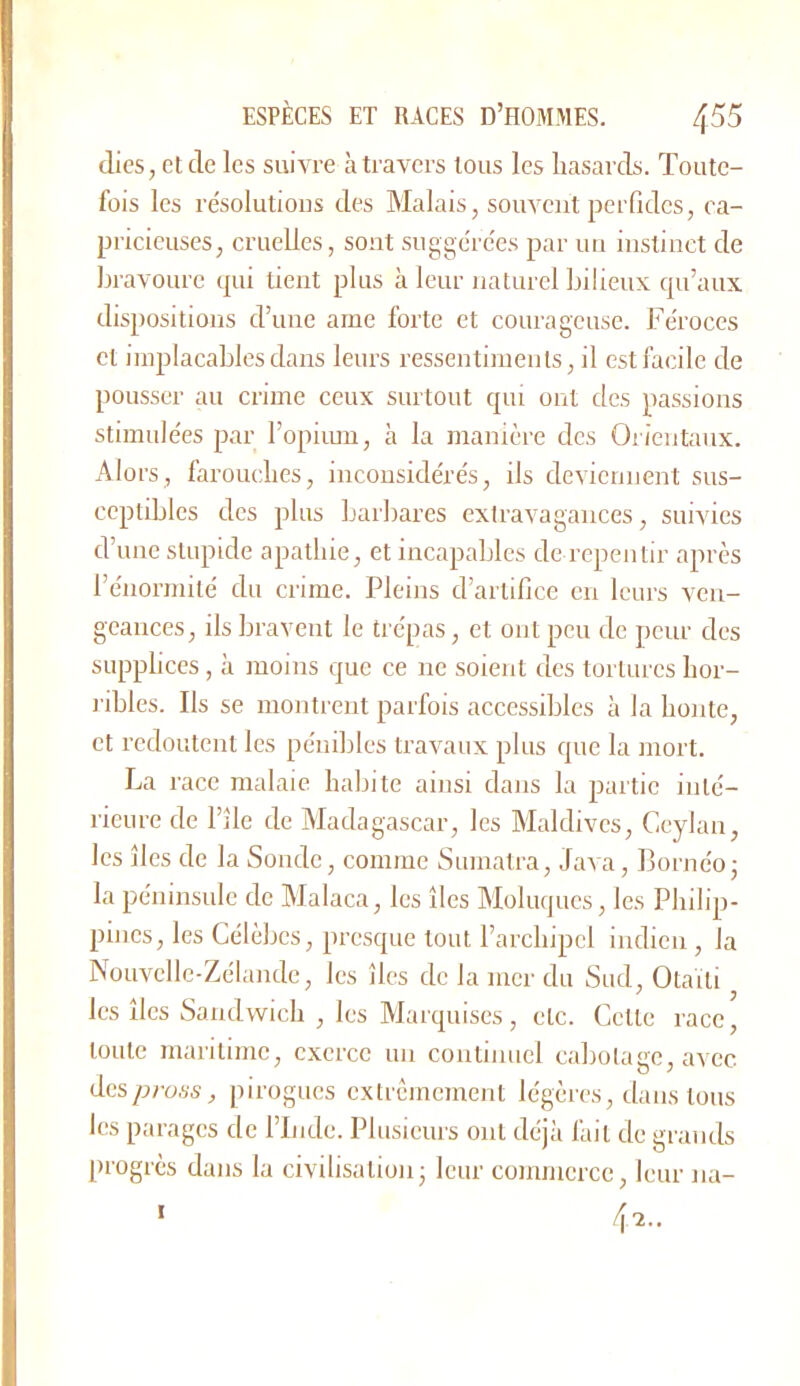 dies, eide les suivre à travers tous les hasards. Toute- fois les résolutions des Malais, souvent perGdcs, ca- pricieuses, cruelles, sont suggérées par un instinct de Ijravourc qui tient plus à leur naturel Ijilieux qu’aux dispositions d’une ame forte et courageuse. Féroces et implacables dans leurs ressentiments, il est facile de pousser au crime ceux surtout qui ont des passions stimulées par l’opimu, à la manière des Orientaux. Alors, farouches, inconsidérés, ils deviennent sus- ceptibles des plus barbares extravagances, suivies d’une stupide apathie, et incapables de repentir après l’énormité du crime. Pleins d’artifice en Icui’s ven- geances, ils bravent le trépas, et ont peu de pour des supphees, à moins que ce ne soient des tortures hor- l’ibles. Ils se montrent parfois accessibles à la honte, et redoutent les pénibles travaux plus que la mort. La race malaie habite ainsi dans la paitic inté- rieure de l’île de Madagascar, les Maldives, Ceylan, les îles de la Sonde, comme Sumatra, Java, Bornéo- la péninsule de Malaca, les îles Moluques, les Philip- pines, les Célèbes, presque tout l’archipel indien, la Nouvelle-Zélande, les îles de la mer du Sud, Otaili les îles Sandwich , les Marquises, etc. Cette race, toute maritime, exerce un continuel cabolage, avec dcs/jmss, pirogues cxtrcmemenl légères, dans tous les parages de l’Inde. Plusieurs ont déjà fait de grands progrès dans la civilisation; leur commerce, leur na- 4-2.. I