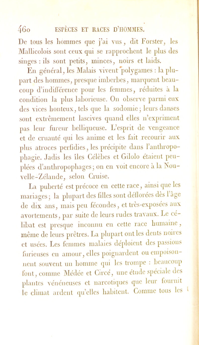 De tous les hommes que j’ai vus, dit Forster, les Mallicolois sont ceux qui se rappiocheut le plus des singes : ils sont petits, minces, noirs et laids. En général, les Malais vivent4>olygames ; la plu- part des hommes, presque imherbes, marquent beau- coup d’incliUércnce pour les femmes, réduites à la condition la plus laborieuse. On observe parmi eux des vices honteux, tels que la sodomie; leurs danses sont extrêmement lascives quand elles n’expriment pas leur fureur belliqueuse. L’esprit de vengeance et de cruauté qui les anime et les fait recourir aux plus atroces perfidies, les précipite dans l’anthrcqjo- phagic. JatUs les îles Célèbes et Gilolo étaient peu- plées d’anthropophages; on en voit encore à la Nou- velle-Zélande, selon Cruise. La puberté est précoce en cette race, ainsi que les mariages; la plupart des filles sont déflorées des 1 àgc de dix ans, mais peu fécondes, et très-exposées aux avortements, par suite de leurs rudes ti'avaux. Le cé- libat est presque inconnu en cette race humaine, même ele leurs prêtres. La plupart ont les dents iioiics et usées. Les femmes malaies déploient des passions furieuses en amour, elles poignardent ou empoison- nent souvent un homme qui les trompe : beaucoup fout, comme hlédée et Circc, une étude spéciale des plantes vénéneuses et narcotiques que leur fouinit le climat ardent qu’elles habitent. Comme tous les I