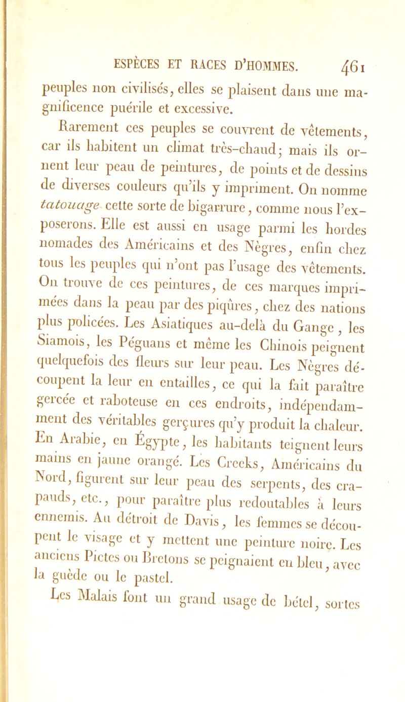 peuples non civilisés, elles se plaisent dans une ma- gnificence puérile et excessive. Rarement ces peuples se coim’ent de A-èlements, car ils habitent un climat très-chaud; mais ils or- nent leur peau de peintures, de points et de dessins de diA^eises couleurs cju ds y impriment. On nomme tatouage cette sorte de bigarrure, comme nous l’ex- poserons. Elle est aussi en usage parmi les hordes nomades des Américains et des Nègres, enfin chez tous les peuples qui n’ont pas l’usage des Amtements. On trouve de ces peintures, de ces marques impri- mées dans la peau par des piqûres, chez des nations plus policées. Les A.siatiques au-delà du Gange, les Siamois, les Péguans et même les Chinois peignent quelquefois des fleurs sur leur peau. Les Nègres dé- coupent la leur en entailles, ce qui la fait paraître gercée et raboteuse en ces endroits, indépendam- ment des véritables gerçures qu’y produit la chaleur. En Arabie, eu Égypte, les habitants teignent leurs mains en jaune orangé. Les Crceks, Américains du Nord, figurent sur leur peau des serpents, des cra- pauds, etc., pour paraître plus redoutables à leurs ennemis. Au détroit de Davis, les femmes se décou- pent le visage et y mettent une peinture noire. Les anciens Pictcs ou Rrclons se peignaient eu bleu, avec la guède ou le pastel. Les Malais font un grand usage de bétel, sortes