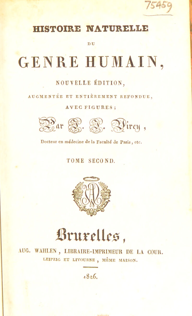 75T4$5 HISTOIRE NATURELLE DU GENRE HUMAIN, NOUVELLE ÉDITION, AUGMENTÉE ET ENTIEREMENT REFONDUE, AVEC FIGURES ; Docteur en médecine de la Facullé Je Paris , etc. TOME SECOND. DrurcUcs, \UO. WAHLEN , LIBRAIRE-IMPRIMEUR DE LA COUR. LEirZIG ET LIVOURNE , MEME MAISON. I 8