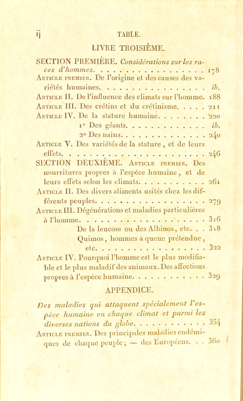 ij TABLE. LIVRE TROISIÈME. SECTION PREMIÈRE. Considérations sur les ra- ces d’hommes 178 Article premier. De l’origine et des causes des va- riétés humaines ih. Article II. De l’influence des climats sur l’homme. 188 Article III. Des crétins et du crétinisme 111 Article IV. De la stature humaine '220 i° Des géants ib. 2° Des nains 240 Article V. Des variétés de la stature , et de leurs effets 246 SECTION DEUXIÈME. Article premier. Des nourritures propres à l’espèce humaine, et de leurs effets selon les climats 261 Article II. Des divers aliments usités chez les dif- férents peuples 279 Article III. Dégénérations et maladies particulières à l’homme 316 De la leucose ou des Albinos, etc. . . 3 18 Quimos , hommes à queue prétendue , etc 322 Article IV. Pourquoi l’homme est le plus modifia- ble et le plus maladif des animaux. Des affections propres à l’espèce humaine 3ag appendice. Des maladies qui attaquent spécialement l’es- pèce humaine en chaque climat et parmi les diverses nations du globe 354 Article premier. Des principales maladies endémi- ques de chaque peuple ; — des Européens. . • 36o I