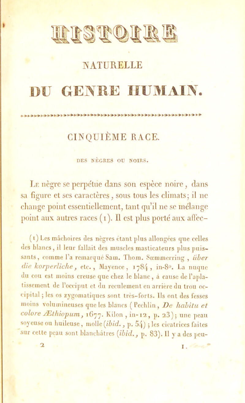 > Mit NATURELLE DU GENRE HUMAIN. 4 > KW<MOJ<>K* v> CINQUIÈME RACE. DES NÈGRES OU NOIRS. Le nègre se perpétue clans son espèce noire, dans sa figure et scs caractères, sous tous les climats; il ne change point essentiellement, tant qu’il ne se mélange point aux autres races (i). Il est plus porté aux affec- (i) Les mâchoires des nègres étant plus allongées que celles des blancs, il leur fallait des muscles masticateurs plus puis- sants, comme l’a remarqué Sam. Tliom. Sœmmerring , iiber die korperliche, etc., Mayence, 17S4, in-8u. La nuque du cou est moins creuse que chez le blanc, à cause de l’apla- tissement de l’occiput et du reculement en arrière du trou oc- cipital ; les os zygomatiques sont très-forts. Ils ont des fesses moins volumineuses que les blancs ( Pcchlin, De habita et colore Æthiopum, 1G77. Kilon , in-12, p. 23); une peau soyeuse ou huileuse, molle (ibid., p. 5q) ; les cicatrices faites sur cette peau sont blanchâtres [ibid., p. 83). H y a des peu- a
