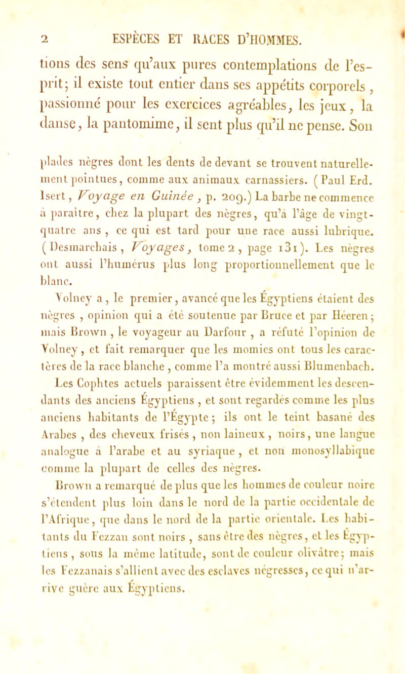 lions des sens qu’aux pures contemplations de l’es- prit; il existe tout entier dans ses appétits corporels , passionné pour les exercices agréables, les jeux, la danse, la pantomime, il sent plus qu’il ne pense. Sou plades nègres dont les dents de devant se trouvent naturelle- ment pointues, comme aux animaux carnassiers. (Paul Erd. lsert, Voyage en Guinée , p. 20g.) La barbe ne commence à paraître, chez la plupart des nègres, qu’à l’âge de vingt- quatre ans , ce qui est tard pour une race aussi lubrique. (Desmarchais, Voyages, tome 2 , page iBi). Les nègres ont aussi l’humérus plus long proportionnellement que le blanc. Yolney a , le premier, avancé que les Egyptiens étaient des nègres , opinion qui a été soutenue par Bruce et par Héeren; mais Brown , le voyageur au Darfour , a réfuté l’opinion de Yolney, et fait remarquer que les momies ont tous les carac- tères de la race blanche , comme l’a montré aussi Blumenbach. Les Cophtes actuels paraissent être évidemment les descen- dants des anciens Égyptiens , et sont regardés comme les plus anciens habitants de l’Egypte; ils ont le teint basané des Arabes , des cheveux frisés , non laineux, noirs, une langue analogue à l’arabe et au syriaque , et non monosyllabique comme la plupart de celles des nègres. Brown a remarqué de plus que les hommes de couleur noire s’étendent plus loin dans le nord de la partie occidentale de l’Afrique, que dans le nord de la partie orientale. Les habi- tants du Fczzan sont noirs , sans être des nègres, et les Égyp- tiens , sous la même latitude, sont de couleur olivâtre; mais les Fezzanais s’allient avec des esclaves négresses, ce qui n’ar- rive guère aux Égyptiens.