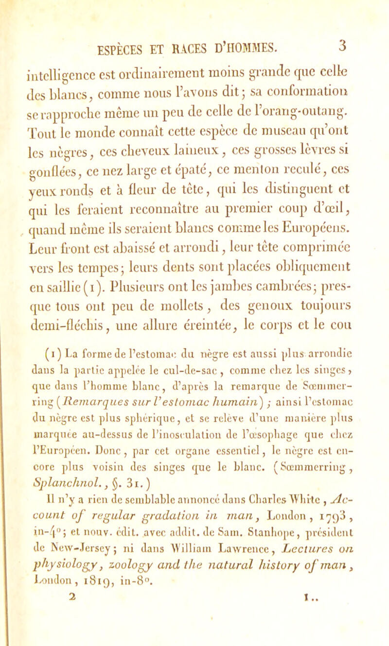 intelligence est ordinairement moins grande que celle des blancs, comme nous l’avons dit ; sa conformation se rapproche même un peu de celle de l’orang-outang. Tout le monde connaît cette espèce de museau qu’ont les nègres, ces cheveux laineux, ces grosses lèvres si gonflées, ce nez large et épaté, ce menton reculé, ces yeux ronds et à fleur de tête, qui les distinguent et qui les feraient reconnaître au premier coup d’œil, quand même ils seraient blancs comme les Européens. Leur front est abaissé et arrondi, leur tête comprimée vers les tempes; leurs dents sont placées obliquement en saillie (i). Plusieurs ont les jambes cambrées; pres- que tous ont peu de mollets, des genoux toujours demi-fléchis, une allure éreintée, le corps et le cou ( i ) La forme de l’estomac du nègre est aussi plus arrondie daus la partie appelée le cul-de-sac , comme chez les singes, que dans l’homme hlanc, d’après la remarque de Sœmmer- ring (Remarques sur l’estomac humain) ; ainsi l’estomac du nègre est plus sphérique, et se relève d’une manière plus marqute au-dessus de l’inosculation de l’œsophage que chez l’Européen. Donc, par cet organe essentiel, le nègre est en- core plus voisin des singes que le hlanc. ( Sœmmerring, Splanchnol., §. 3i. ) 11 n’y a rien de semblable annoncé dans Charles ffhi-tc , Ac- count of regular gradation in man, London, 1793, in-.'i11 ; et nouv. édit, avec addit. de Sam. Stanhope, président de New-Jersey ; ni dans IVilliam Lawrence, Lectures on physiulogy, zoology and the natural liistory of man , London, 1819, in-8°. 2 !..