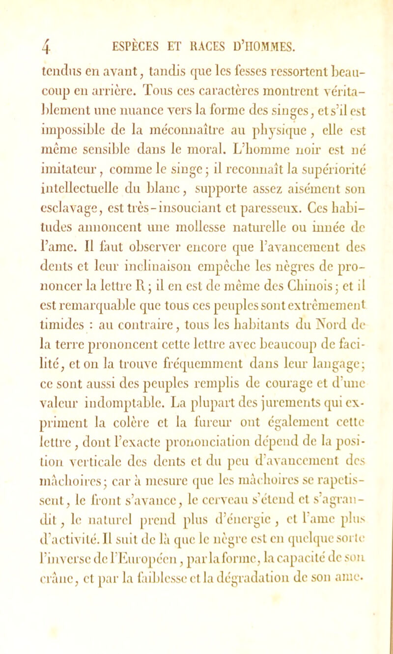 tendus en avant, tandis que les fesses ressortent beau- coup en arrière. Tous ces caractères montrent vérita- blement une nuance vers la forme des singes, et s’il est impossible de la méconnaître au physique, elle est même sensible dans le moral. L’homme noir est né imitateur, comme le singe ; il reconnaît la supériorité intellectuelle du blanc, supporte assez aisément son esclavage, est très-insouciant et paresseux. Ces habi- tudes annoncent une mollesse naturelle ou innée de Famé. Il faut observer encore que l’avancement des dents et leur inclinaison empêche les nègres de pro- noncer la lettre Pi ; il en est de même des Chinois ; et il est remarquable que tous ces peuples sont extrêmement timides : au contraire, tous les habitants du Nord de la terre prononcent cette lettre avec beaucoup de faci- lité, et on la trouve fréquemment dans leur langage; ce sont aussi des peuples remplis de courage et d’une valeur indomptable. La plupart des jurements qui ex- priment la colère et la fureur ont également cette lettre, dont l’exacte prononciation dépend de la posi- tion verticale des dents et du peu d’avancement des mâchoires; car à mesure que les mâchoires se rapetis- sent, le front s’avance, le cerveau s’étend et s’agran- dit , le naturel prend plus d’énergie , et l ame plus d’activité. Il suit de là que le nègre est en quelque sorte l’inverse de l’Européen, parla forme, la capacité de son crâne, et par la faiblesse et la dégradation de son ame.