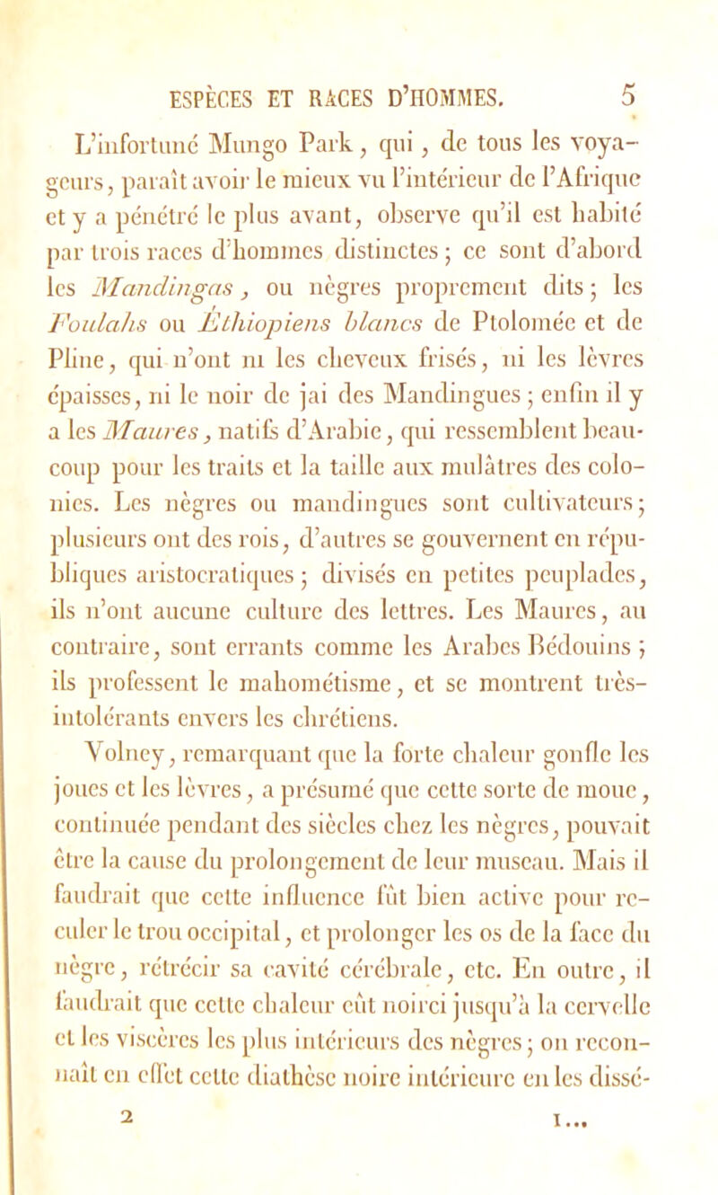 L’infortuné Mungo Park, qui, de tous les voya- geurs, paraît avoir le mieux vu l’intérieur de l’Afrique et y a pénétré le plus avant, observe qu’il est habité par trois races d’hommes distinctes ; ce sont d’abord les Al andinga s, ou nègres proprement dits; les Foulahs ou Ethiopiens blancs de Ptolomée et de Pline, qui n’ont ni les cheveux frisés, ni les lèvres épaisses, ni le noir de jai des Mandingues ; enfin il y a les Maures, natifs d’Arabie, qui ressemblent beau- coup pour les traits et la taille aux mulâtres des colo- nies. Les nègres ou mandingues sont cultivateurs; plusieurs ont des rois, d’autres se gouvernent en répu- bliques aristocratiques; divisés en petites peuplades, ils n’ont aucune culture des lettres. Les Maures, au contraire, sont errants comme les Arabes Bédouins ; ils professent le mahométisme, et se montrent très- intolérants envers les chrétiens. Yolney, remarquant que la forte chaleur gonfle les joues et les lèvres, a présumé que cette sorte de moue, continuée pendant des siècles chez les nègres, pouvait être la cause du prolongement de leur museau. Mais il faudrait que celte influence fut bien active pour re- culer le trou occipital, et prolonger les os de la face du nègre, rétrécir sa cavité cérébrale, etc. En outre, il faudrait que cette chaleur eût noirci jusqu’à la cervelle et les viscères les plus intérieurs des nègres ; on recon- naît en effet celle diathèse noire intérieure en les dissé- 2 i...